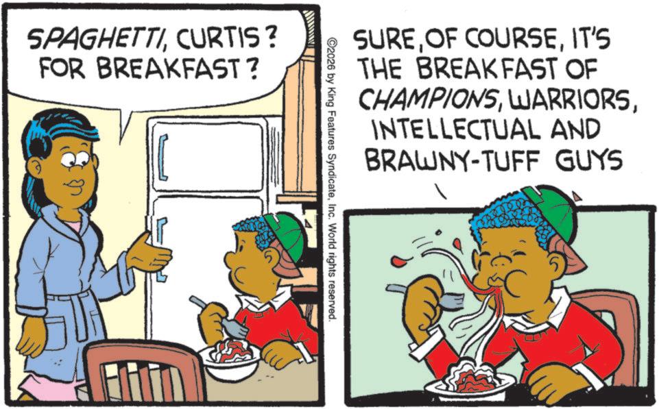Child OCR: SPAGHETTICURTIS? FOR BREAKFAST? SUREIT'S THE BREAKFAST OF CHAMPIONSINTELLECTUAL AND BRAWNY-TUFF GUYS ©2026 by King Features SyndicateInc. World rights reserved. SPAGHETTICURTIS ? FOR BREAKFAST ? SUREOF COURSEIT'S THE BREAKFAST OF CHAMPIONSINTELLECTUAL AND BRAWNY - TUFF GUYS © 2026 by King Features SyndicateInc. World rights reserved .