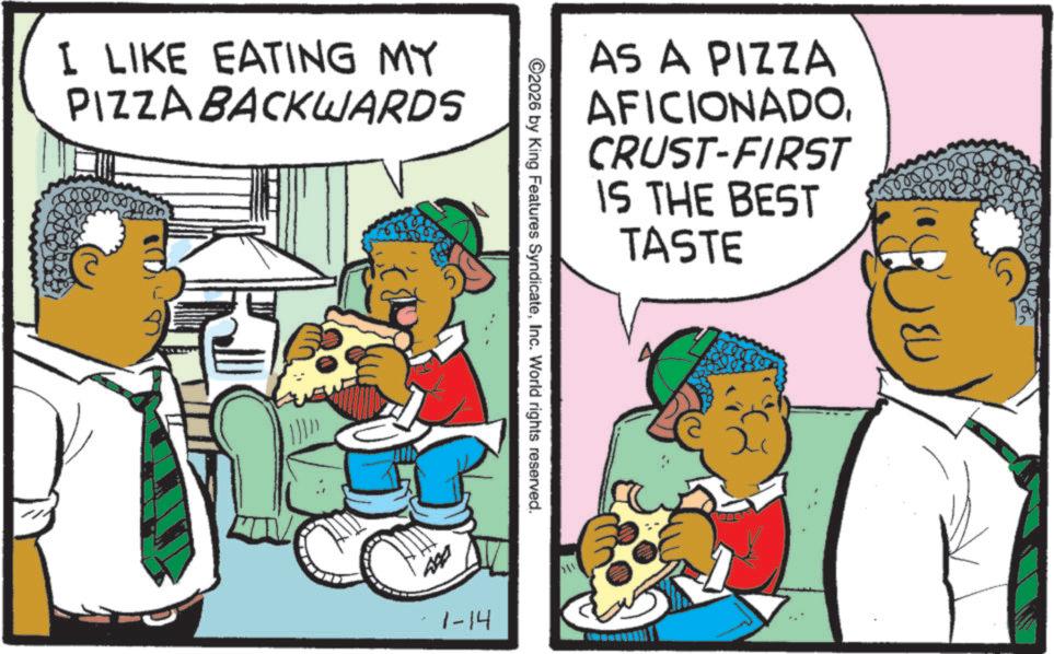 Happiness OCR: I LIKE EATING MY PIZZA BACKWARDS AS A PIZZA AFICIONADOCRUST-FIRST IS THE BEST TASTE ©2026 by King Features SyndicateInc. World rights reserved. 1-14 211 I LIKE EATING MY PIZZA BACKWARDS AS A PIZZA AFICIONADOCRUST - FIRST IS THE BEST TASTE © 2026 by King Features SyndicateInc. World rights reserved . 1-14 211