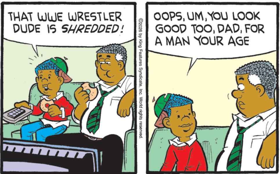 Animated cartoon OCR: THAT WWE WRESTLER DUDE IS SHREDDED! OOPSYOU LOOK GOOD TOOFOR A MAN YOUR AGE ©2026 by King Features SyndicateInc. World rights reserved. 0000000 THAT WWE WRESTLER DUDE IS SHREDDED ! OOPSYOU LOOK GOOD TOOFOR A MAN YOUR AGE © 2026 by King Features SyndicateInc. World rights reserved . 0000000