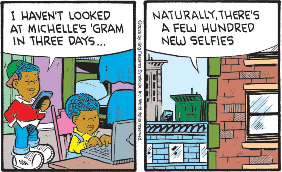Fictional character OCR: I HAVEN'T LOOKED AT MICHELLE'S 'GRAM IN THREE DAYS... NATURALLYTHERE'S A FEW HUNDRED NEW SELFIES ©2026 by King Features SyndicateInc. World rights reserved. ? I HAVEN'T LOOKED AT MICHELLE'S ' GRAM IN THREE DAYS ... NATURALLYTHERE'S A FEW HUNDRED NEW SELFIES © 2026 by King Features SyndicateInc. World rights reserved . ?
