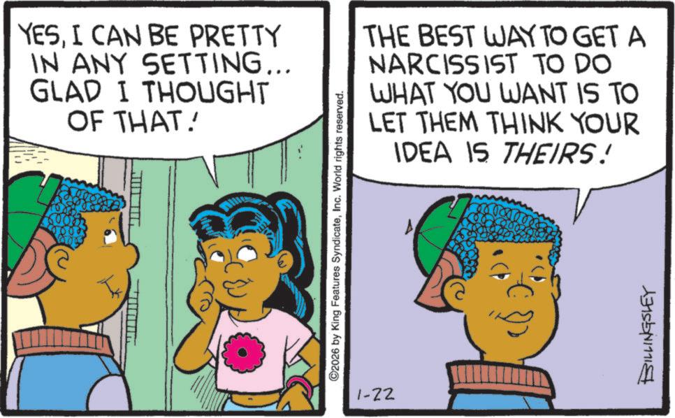 Comic book OCR: YESI CAN BE PRETTY IN ANY SETTING... GLAD I THOUGHT OF THAT! ©2026 by King Features SyndicateInc. World rights reserved. THE BEST WAY TO GET A NARCISSIST TO DO WHAT YOU WANT IS TO LET THEM THINK YOUR IDEA IS THEIRS! BILLINGSLEY 1-22 YESI CAN BE PRETTY IN ANY SETTING ... GLAD I THOUGHT OF THAT ! © 2026 by King Features SyndicateInc. World rights reserved . THE BEST WAY TO GET A NARCISSIST TO DO WHAT YOU WANT IS TO LET THEM THINK YOUR IDEA IS THEIRS ! BILLINGSLEY 1-22
