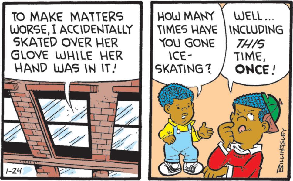Child OCR: 1-24 TO MAKE MATTERS WORSEI ACCIDENTALLY SKATED OVER HER GLOVE WHILE HER HAND WAS IN IT! HOW MANY WELL... TIMES HAVE INCLUDING YOU GONE ICE- SKATING? THIS TIMEONCE! 00000 BILLINGSLEY 1-24 TO MAKE MATTERS WORSEI ACCIDENTALLY SKATED OVER HER GLOVE WHILE HER HAND WAS IN IT ! HOW MANY WELL ... TIMES HAVE INCLUDING YOU GONE ICE- SKATING ? THIS TIMEONCE ! 00000 BILLINGSLEY