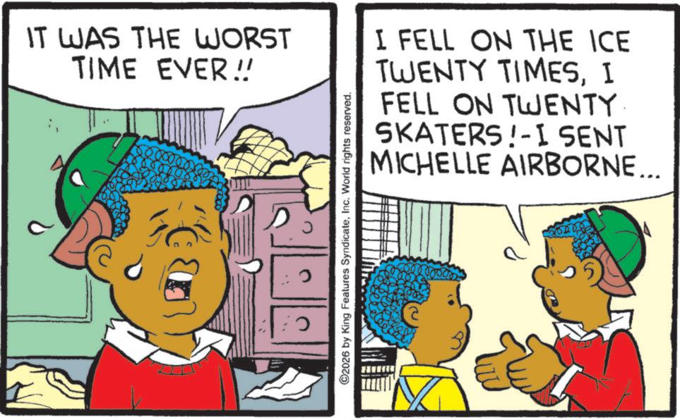 Animation OCR: IT WAS THE WORST TIME EVER!! ? J ©2026 by King Features SyndicateInc. World rights reserved. I FELL ON THE ICE TWENTY TIMESI FELL ON TWENTY SKATERS!-I SENT MICHELLE AIRBORNE... 2500 IT WAS THE WORST TIME EVER !! ? J © 2026 by King Features SyndicateInc. World rights reserved . I FELL ON THE ICE TWENTY TIMESI FELL ON TWENTY SKATERS ! -I SENT MICHELLE AIRBORNE ... 2500