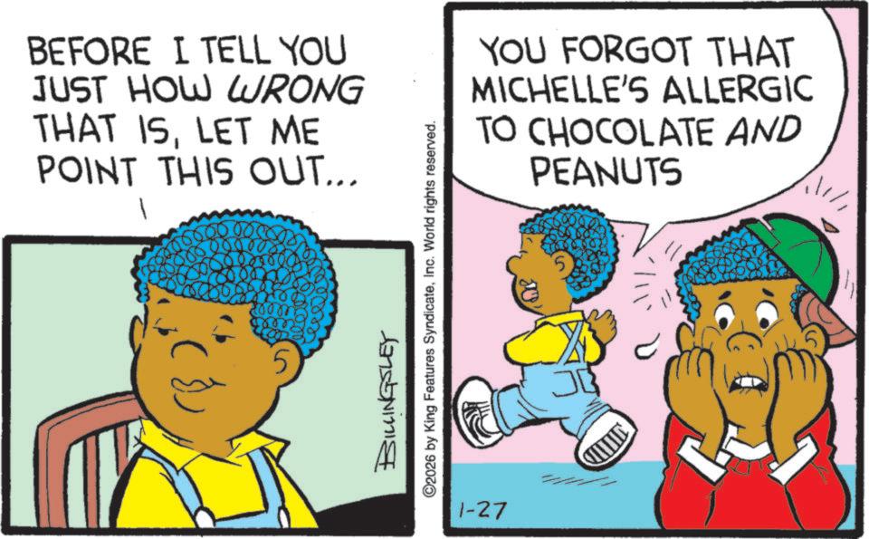 Fictional character OCR: BEFORE I TELL YOU JUST HOW WRONG THAT ISLET ME POINT THIS OUT... BILLINGSLEY ©2026 by King Features SyndicateInc. World rights reserved. 1-27 YOU FORGOT THAT MICHELLE'S ALLERGIC TO CHOCOLATE AND PEANUTS BEFORE I TELL YOU JUST HOW WRONG THAT ISLET ME POINT THIS OUT ... BILLINGSLEY © 2026 by King Features SyndicateInc. World rights reserved . 1-27 YOU FORGOT THAT MICHELLE'S ALLERGIC TO CHOCOLATE AND PEANUTS