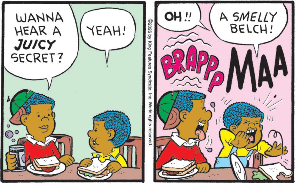 Publication OCR: OH!! A SMELLY BELCH! BRAPP MAA ©2026 by King Features SyndicateInc. World rights reserved. WANNA HEAR A YEAH! JUICY SECRET? ? OH !! A SMELLY BELCH ! BRAPP MAA © 2026 by King Features SyndicateInc. World rights reserved . WANNA HEAR A YEAH ! JUICY SECRET ? ?