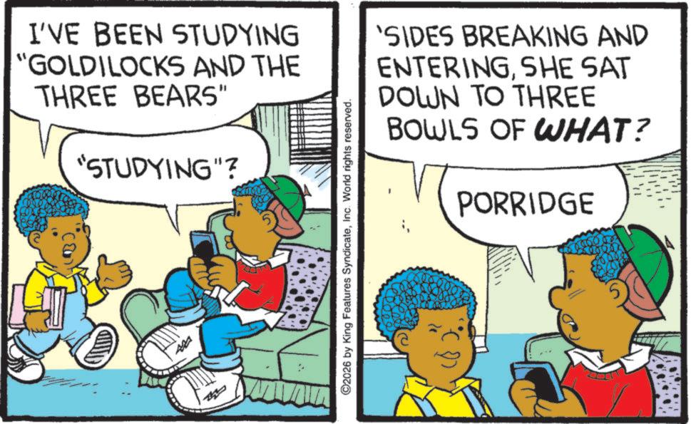 Animation OCR: I'VE BEEN STUDYING “GOLDILOCKS AND THE THREE BEARS" "STUDYING"? 'SIDES BREAKING AND ENTERINGSHE SAT DOLUN TO THREE BOWLS OF WHAT? PORRIDGE ©2026 by King Features SyndicateInc. World rights reserved. I'VE BEEN STUDYING “ GOLDILOCKS AND THE THREE BEARS " " STUDYING " ? ' SIDES BREAKING AND ENTERINGSHE SAT DOLUN TO THREE BOWLS OF WHAT ? PORRIDGE © 2026 by King Features SyndicateInc. World rights reserved .