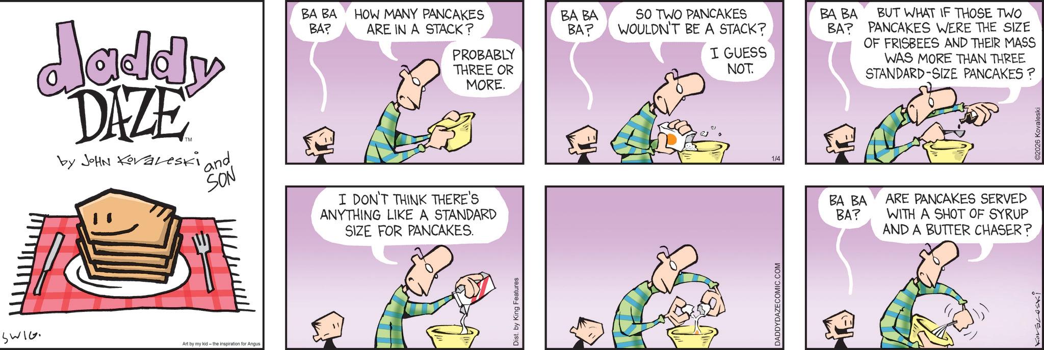 Animated cartoon OCR: SWIG Jaddy DAZE by JOHN Koraleski ' and SON BA BA HOW MANY PANCAKES BA? ARE IN A STACK? PROBABLY THREE OR MORE. I DON'T THINK THERE'S ANYTHING LIKE A STANDARD SIZE FOR PANCAKES. Art by my kid- the inspiration for Angus Dist. by King Features BA BA BA? SO TWO PANCAKES WOULDN'T BE A STACK? BA BA I GUESS NOT. DADDYDAZECOMIC.COM 1/4 BA? BUT WHAT IF THOSE TWO PANCAKES WERE THE SIZE OF FRISBEES AND THEIR MASS WAS MORE THAN THREE STANDARD-SIZE PANCAKES? BA BA BA? ARE PANCAKES SERVED WITH A SHOT OF SYRUP AND A BUTTER CHASER? ©2026 Kovaleski SWIG Jaddy DAZE by JOHN Koraleski ' and SON BA BA HOW MANY PANCAKES BA ? ARE IN A STACK ? PROBABLY THREE OR MORE . I DON'T THINK THERE'S ANYTHING LIKE A STANDARD SIZE FOR PANCAKES . Art by my kid- the inspiration for Angus Dist . by King Features BA BA BA ? SO TWO PANCAKES WOULDN'T BE A STACK ? BA BA I GUESS NOT . DADDYDAZECOMIC.COM 1/4 BA ? BUT WHAT IF THOSE TWO PANCAKES WERE THE SIZE OF FRISBEES AND THEIR MASS WAS MORE THAN THREE STANDARD - SIZE PANCAKES ? BA BA BA ? ARE PANCAKES SERVED WITH A SHOT OF SYRUP AND A BUTTER CHASER ? © 2026 Kovaleski