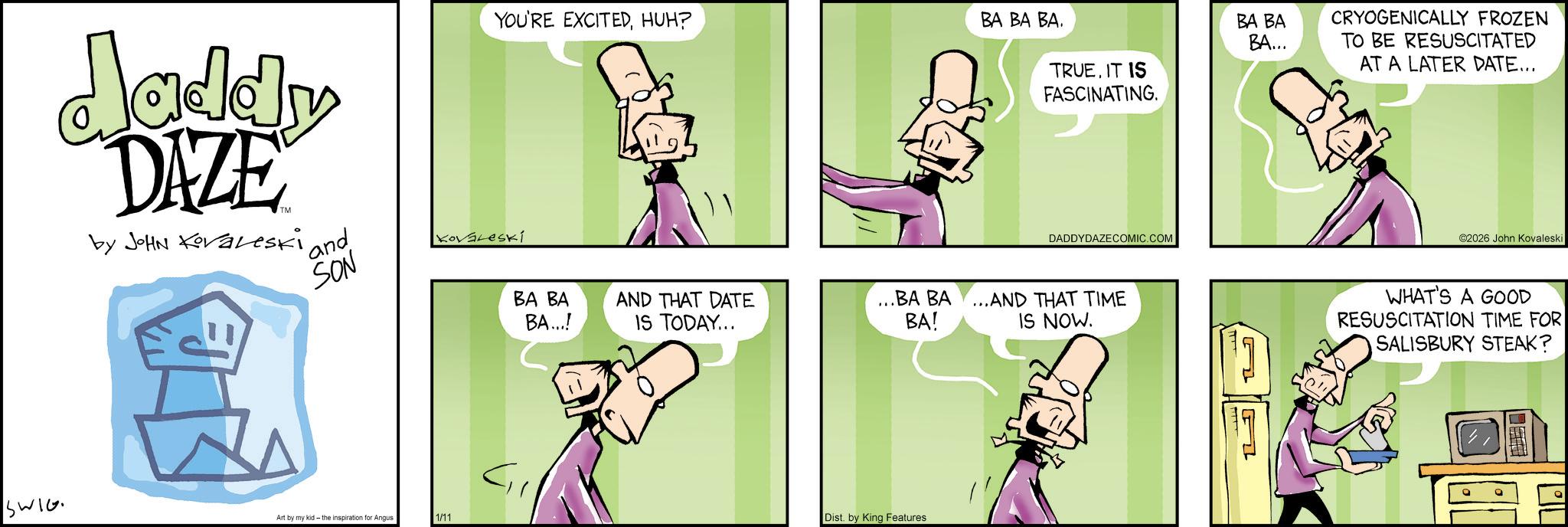 Publication OCR: YOU'RE EXCITEDHUH? BA BA BA. daddy DAZE by JOHN Koraleski and SON Kovaleski SWIG Art by my kid - the inspiration Angus 1/11 TRUEIT IS FASCINATING. BA BA BA... CRYOGENICALLY FROZEN TO BE RESUSCITATED AT A LATER DATE... DADDYDAZECOMIC.COM BA BA BA...! AND THAT DATE IS TODAY... ...BA BA BA! ...AND THAT TIME IS NOW. Dist. by King Features ©2026 John Kovaleski WHAT'S A GOOD RESUSCITATION TIME FOR SALISBURY STEAK? ° YOU'RE EXCITEDHUH ? BA BA BA . daddy DAZE by JOHN Koraleski and SON Kovaleski SWIG Art by my kid - the inspiration Angus 1/11 TRUEIT IS FASCINATING . BA BA BA ... CRYOGENICALLY FROZEN TO BE RESUSCITATED AT A LATER DATE ... DADDYDAZECOMIC.COM BA BA BA ... ! AND THAT DATE IS TODAY ... ... BA BA BA ! ... AND THAT TIME IS NOW . Dist . by King Features © 2026 John Kovaleski WHAT'S A GOOD RESUSCITATION TIME FOR SALISBURY STEAK ? °