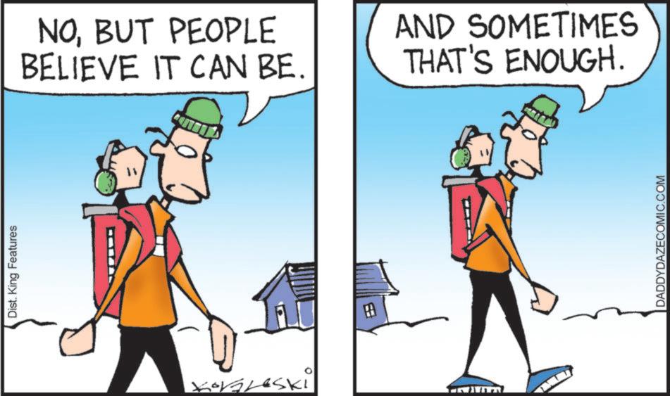 Fiction OCR: Dist. King Features Kobleski NOBUT PEOPLE BELIEVE IT CAN BE. AND SOMETIMES THAT'S ENOUGH. DADDYDAZECOMIC.COM Dist . King Features Kobleski NOBUT PEOPLE BELIEVE IT CAN BE . AND SOMETIMES THAT'S ENOUGH . DADDYDAZECOMIC.COM