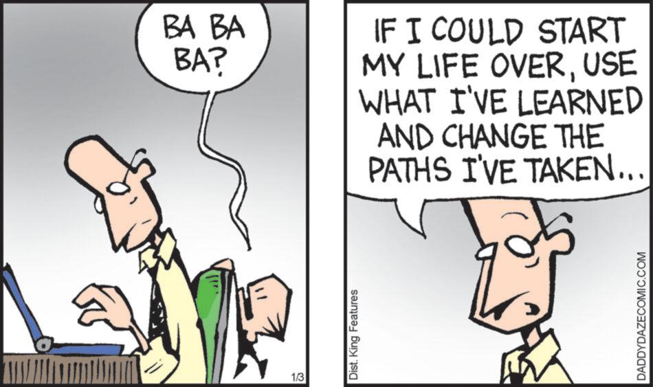 Comics OCR: 1/3 BA BA BA? IF I COULD START MY LIFE OVERUSE WHAT I'VE LEARNED AND CHANGE THE PATHS I'VE TAKEN... Dist. King Features DADDYDAZECOMIC.COM 1/3 BA BA BA ? IF I COULD START MY LIFE OVERUSE WHAT I'VE LEARNED AND CHANGE THE PATHS I'VE TAKEN ... Dist . King Features DADDYDAZECOMIC.COM