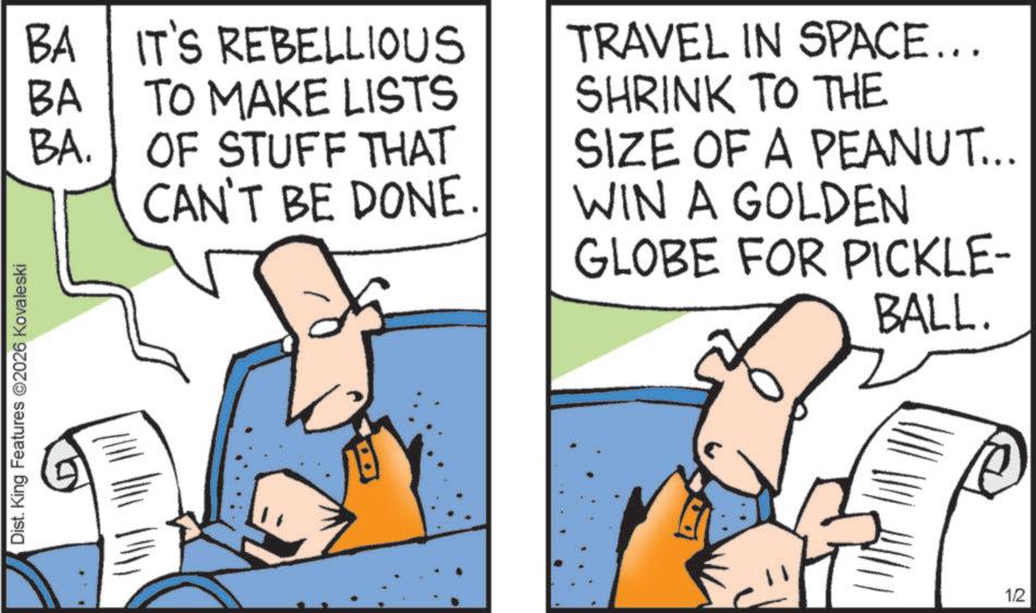 Fiction OCR: Dist. King Features 2026 Kovaleski BA IT'S REBELLIOUS BA TO MAKE LISTS BA. OF STUFF THAT CAN'T BE DONE. TRAVEL IN SPACE... SHRINK TO THE SIZE OF A PEANUT... WIN A GOLDEN GLOBE FOR PICKLE- BALL. 1/2 Dist . King Features 2026 Kovaleski BA IT'S REBELLIOUS BA TO MAKE LISTS BA . OF STUFF THAT CAN'T BE DONE . TRAVEL IN SPACE ... SHRINK TO THE SIZE OF A PEANUT ... WIN A GOLDEN GLOBE FOR PICKLE- BALL . 1/2
