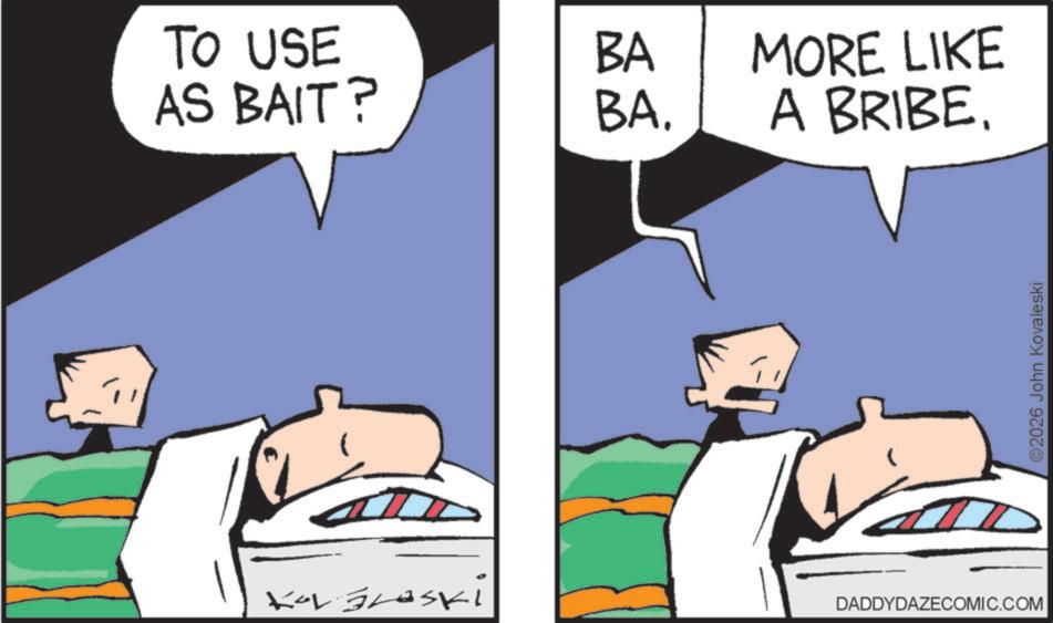 Comic book OCR: TO USE AS BAIT? BA BA. MORE LIKE A BRIBE. Kar Braski DADDYDAZECOMIC.COM ©2026 John Kovaleski TO USE AS BAIT ? BA BA . MORE LIKE A BRIBE . Kar Braski DADDYDAZECOMIC.COM © 2026 John Kovaleski