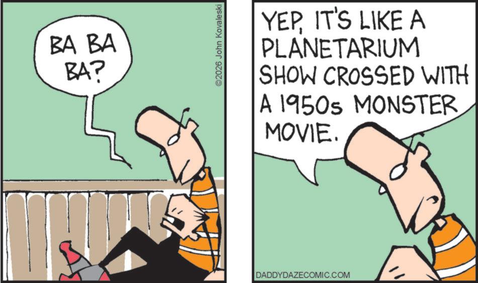 Comics OCR: BA BA BA? ©2026 John Kovaleski YEPIT'S LIKE A PLANETARIUM SHOW CROSSED WITH A 1950s MONSTER MOVIE. DADDYDAZECOMIC.COM BA BA BA ? © 2026 John Kovaleski YEPIT'S LIKE A PLANETARIUM SHOW CROSSED WITH A 1950s MONSTER MOVIE . DADDYDAZECOMIC.COM