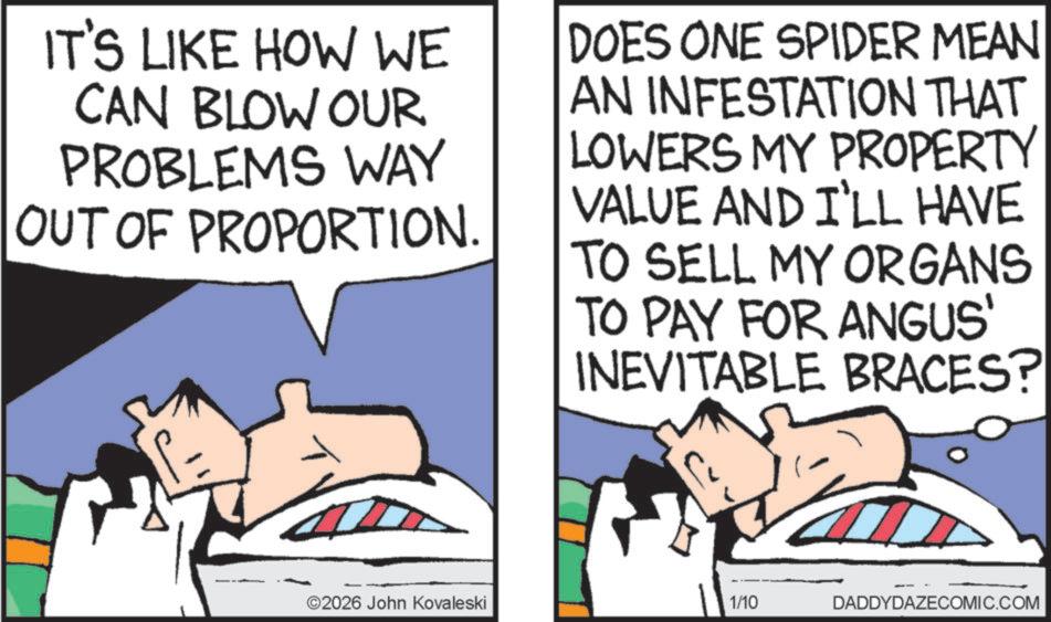 Photo caption OCR: IT'S LIKE HOW WE CAN BLOW OUR PROBLEMS WAY OUT OF PROPORTION. DOES ONE SPIDER MEAN AN INFESTATION THAT LOWERS MY PROPERTY VALUE AND I'LL HAVE TO SELL MY ORGANS TO PAY FOR ANGUS' INEVITABLE BRACES? 2026 John Kovaleski 1/10 DADDYDAZECOMIC.COM IT'S LIKE HOW WE CAN BLOW OUR PROBLEMS WAY OUT OF PROPORTION . DOES ONE SPIDER MEAN AN INFESTATION THAT LOWERS MY PROPERTY VALUE AND I'LL HAVE TO SELL MY ORGANS TO PAY FOR ANGUS ' INEVITABLE BRACES ? 2026 John Kovaleski 1/10 DADDYDAZECOMIC.COM