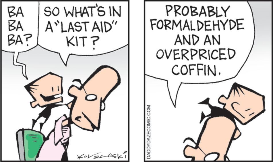 Fictional character OCR: BA BA SO WHAT'S IN A "LAST AID" BA? KIT? KOLERASKI DADDYDAZECOMIC.COM PROBABLY FORMALDEHYDE AND AN OVERPRICED COFFIN. BA BA SO WHAT'S IN A " LAST AID " BA ? KIT ? KOLERASKI DADDYDAZECOMIC.COM PROBABLY FORMALDEHYDE AND AN OVERPRICED COFFIN .