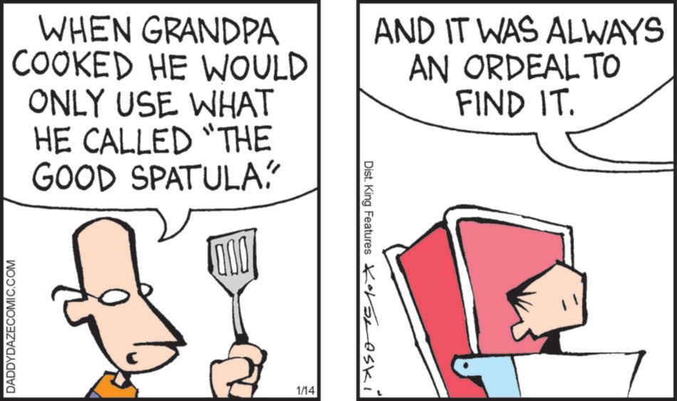 Fiction OCR: DADDYDAZECOMIC.COM WHEN GRANDPA COOKED HE WOULD ONLY USE WHAT HE CALLED "THE GOOD SPATULA 0000 Dist. King Features AND IT WAS ALWAYS AN ORDEAL TO FIND IT. C 1/14 Korsneski DADDYDAZECOMIC.COM WHEN GRANDPA COOKED HE WOULD ONLY USE WHAT HE CALLED " THE GOOD SPATULA 0000 Dist . King Features AND IT WAS ALWAYS AN ORDEAL TO FIND IT . C 1/14 Korsneski