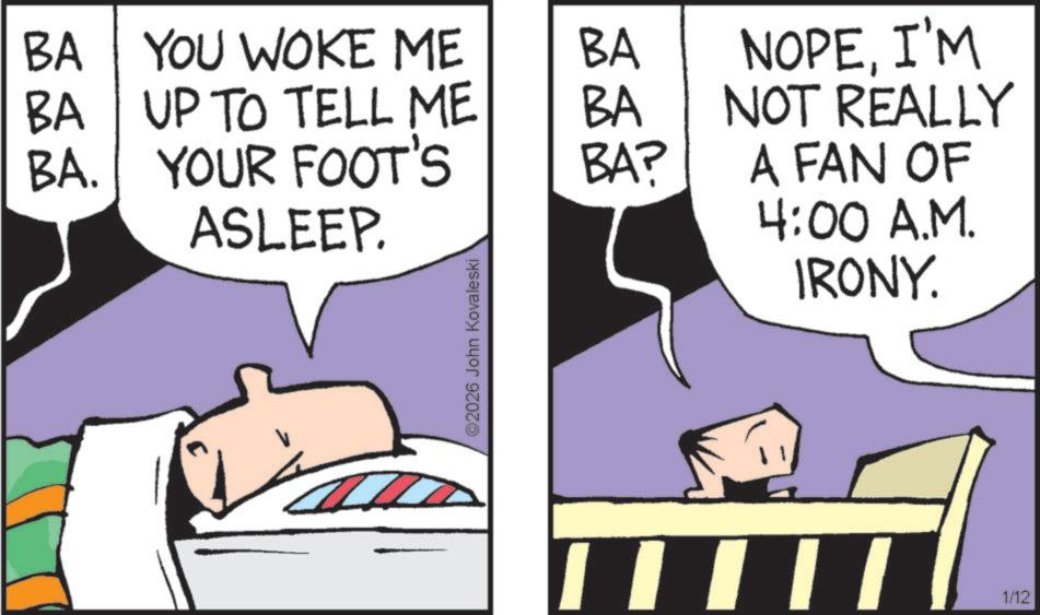 Fictional character OCR: BA YOU WOKE ME BA BA UP TO TELL ME BA. YOUR FOOT'S ASLEEP. BA BA? ©2026 John Kovaleski NOPEI'M NOT REALLY A FAN OF 4:00 A.M. IRONY. 1/12 BA YOU WOKE ME BA BA UP TO TELL ME BA . YOUR FOOT'S ASLEEP . BA BA ? © 2026 John Kovaleski NOPEI'M NOT REALLY A FAN OF 4:00 A.M. IRONY . 1/12