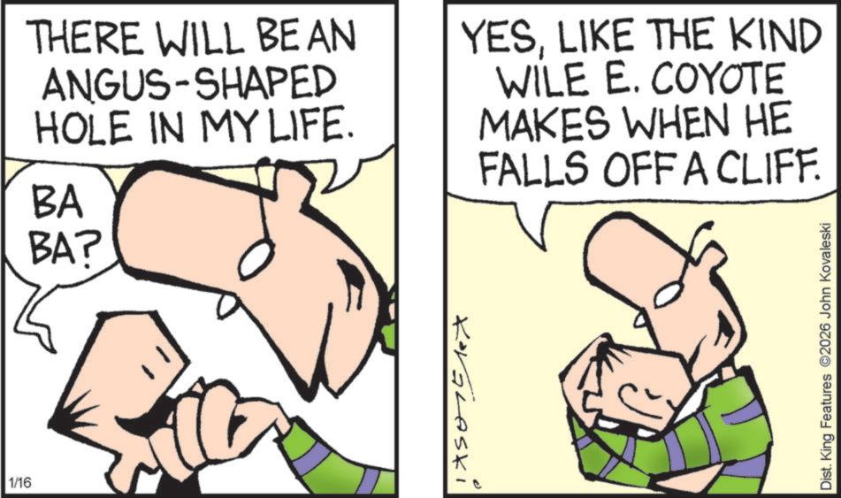 Pleased OCR: 1/16 THERE WILL BE AN ANGUS-SHAPED HOLE IN MY LIFE. BA BA? YESLIKE THE KIND WILE E. COYOTE MAKES WHEN HE FALLS OFF A CLIFF. KorGLASki Dist. King Features 2026 John Kovaleski 1/16 THERE WILL BE AN ANGUS - SHAPED HOLE IN MY LIFE . BA BA ? YESLIKE THE KIND WILE E. COYOTE MAKES WHEN HE FALLS OFF A CLIFF . KorGLASki Dist . King Features 2026 John Kovaleski