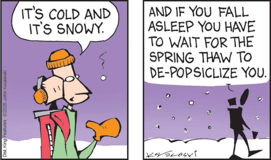 Fiction OCR: Dist. King Features 2026 John Kovaleski IT'S COLD AND IT'S SNOWY. AND IF YOU FALL ASLEEP YOU HAVE TO WAIT FOR THE SPRING THAW TO DE-POPSICLIZE YOU. Dist . King Features 2026 John Kovaleski IT'S COLD AND IT'S SNOWY . AND IF YOU FALL ASLEEP YOU HAVE TO WAIT FOR THE SPRING THAW TO DE - POPSICLIZE YOU .