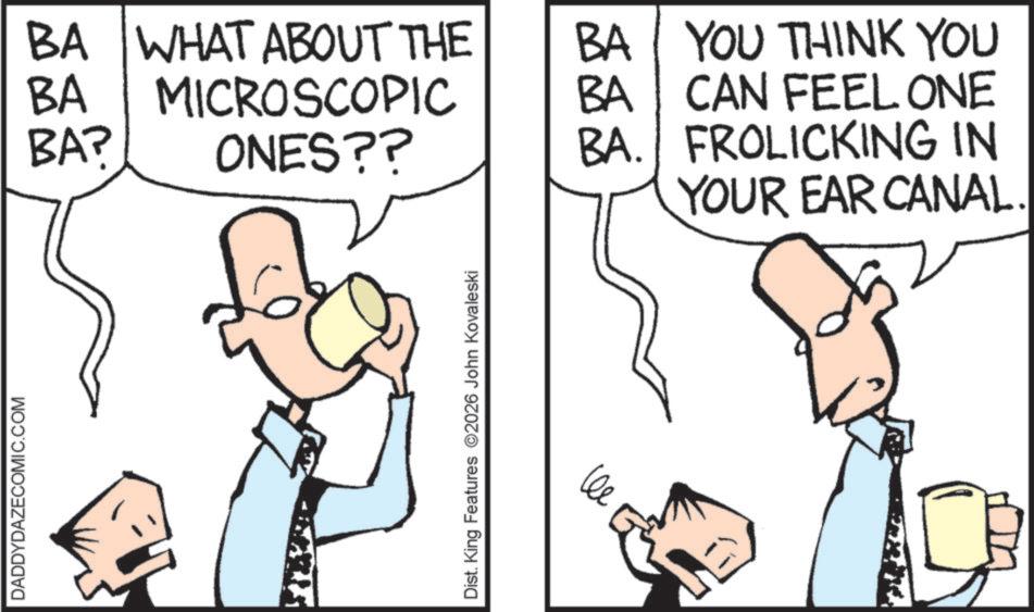 Pleased OCR: DADDYDAZECOMIC.COM BA WHAT ABOUT THE BA BA? MICROSCOPIC ONES?? Dist. King Features 2026 John Kovaleski BA YOU THINK YOU BA CAN FEEL ONE BA. FROLICKING IN YOUR EAR CANAL. DADDYDAZECOMIC.COM BA WHAT ABOUT THE BA BA ? MICROSCOPIC ONES ?? Dist . King Features 2026 John Kovaleski BA YOU THINK YOU BA CAN FEEL ONE BA . FROLICKING IN YOUR EAR CANAL .