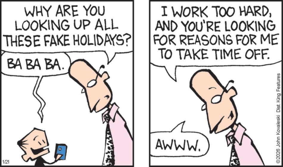Pleased OCR: 1/21 WHY ARE YOU LOOKING UP ALL THESE FAKE HOLIDAYS? BA BA BA. I WORK TOO HARDAND YOU'RE LOOKING FOR REASONS FOR ME TO TAKE TIME OFF. AWWW. ©2026 John Kovaleski Dist. King Features 1/21 WHY ARE YOU LOOKING UP ALL THESE FAKE HOLIDAYS ? BA BA BA . I WORK TOO HARDAND YOU'RE LOOKING FOR REASONS FOR ME TO TAKE TIME OFF . AWWW . © 2026 John Kovaleski Dist . King Features