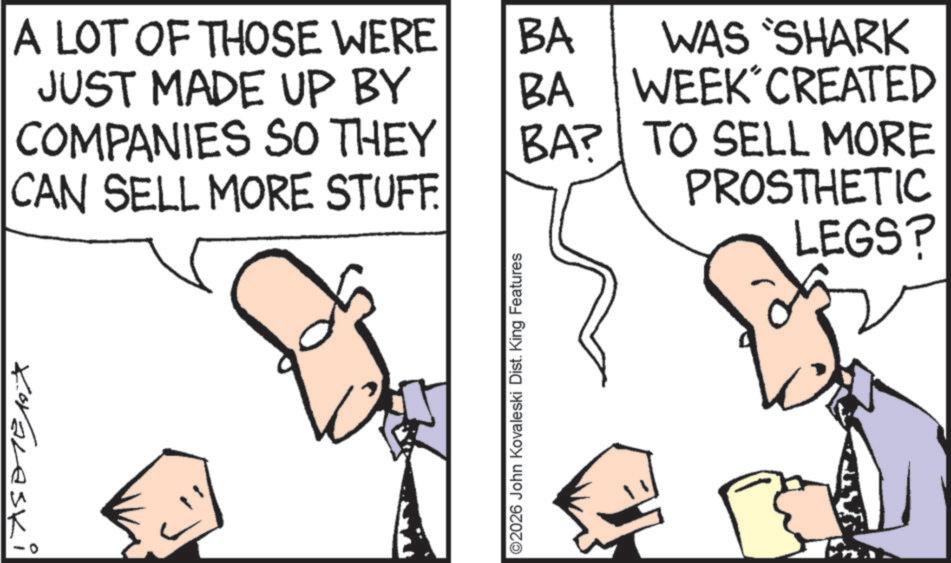 Fiction OCR: A LOT OF THOSE WERE JUST MADE UP BY COMPANIES SO THEY CAN SELL MORE STUFF. Koralaski 02026 John Kovaleski Dist. King Features BA BA WAS 'SHARK WEEK CREATED BA? TO SELL MORE PROSTHETIC LEGS? A LOT OF THOSE WERE JUST MADE UP BY COMPANIES SO THEY CAN SELL MORE STUFF . Koralaski 02026 John Kovaleski Dist . King Features BA BA WAS ' SHARK WEEK CREATED BA ? TO SELL MORE PROSTHETIC LEGS ?