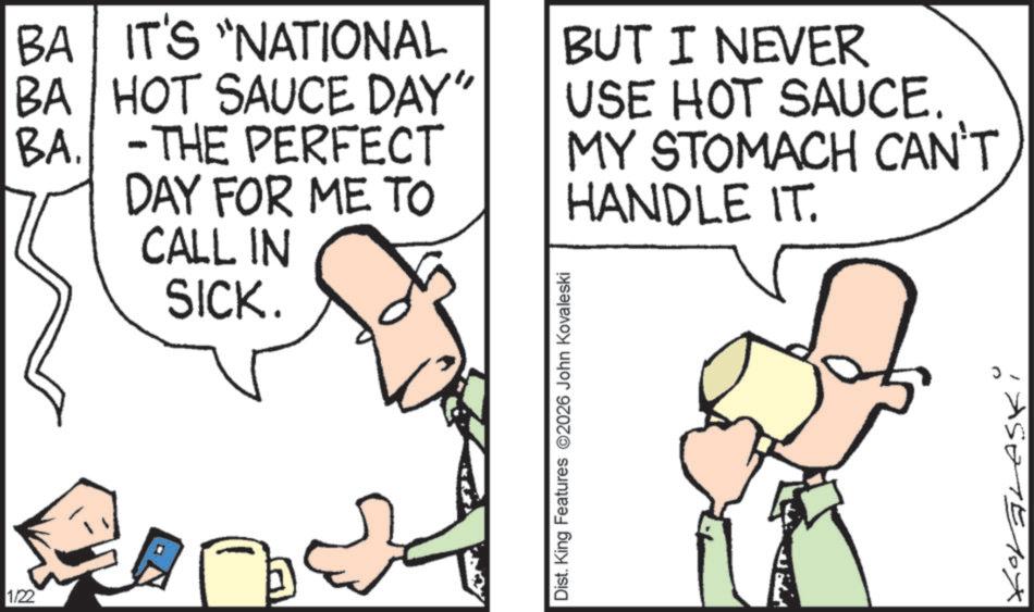 Text OCR: BA IT'S "NATIONAL BA HOT SAUCE DAY" BA. -THE PERFECT DAY FOR ME TO CALL IN SICK. BUT I NEVER USE HOT SAUCE. MY STOMACH CAN'T HANDLE IT. 1/22 Dist. King Features 2026 John Kovaleski 1E10X BA IT'S " NATIONAL BA HOT SAUCE DAY " BA . -THE PERFECT DAY FOR ME TO CALL IN SICK . BUT I NEVER USE HOT SAUCE . MY STOMACH CAN'T HANDLE IT . 1/22 Dist . King Features 2026 John Kovaleski 1E10X