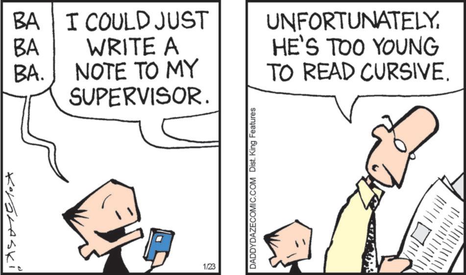 Cartoon OCR: BA BA ??? I COULD JUST WRITE A BA. NOTE TO MY SUPERVISOR. UNFORTUNATELYHE'S TOO YOUNG TO READ CURSIVE. Kavaraski DADDYDAZECOMIC.COM Dist. King Features 1/23 !!!! BA BA ? ? ? I COULD JUST WRITE A BA . NOTE TO MY SUPERVISOR . UNFORTUNATELYHE'S TOO YOUNG TO READ CURSIVE . Kavaraski DADDYDAZECOMIC.COM Dist . King Features 1/23 !!!!