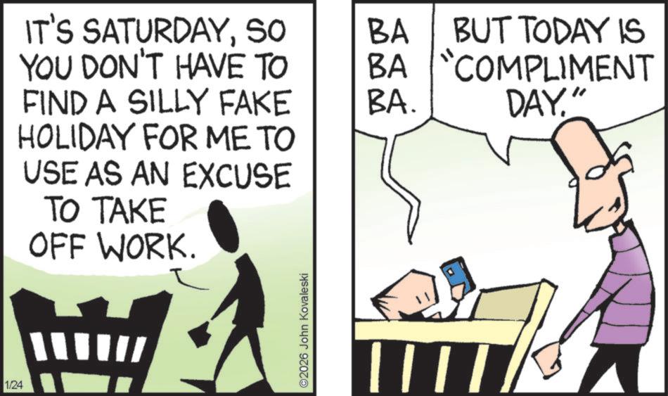 Fiction OCR: 1/24 BA BUT TODAY IS BA "COMPLIMENT IT'S SATURDAYSO YOU DON'T HAVE TO FIND A SILLY FAKE HOLIDAY FOR ME TO USE AS AN EXCUSE TO TAKE OFF WORK. BA. ©2026 John Kovaleski DAY." 1/24 BA BUT TODAY IS BA " COMPLIMENT IT'S SATURDAYSO YOU DON'T HAVE TO FIND A SILLY FAKE HOLIDAY FOR ME TO USE AS AN EXCUSE TO TAKE OFF WORK . BA . © 2026 John Kovaleski DAY . "