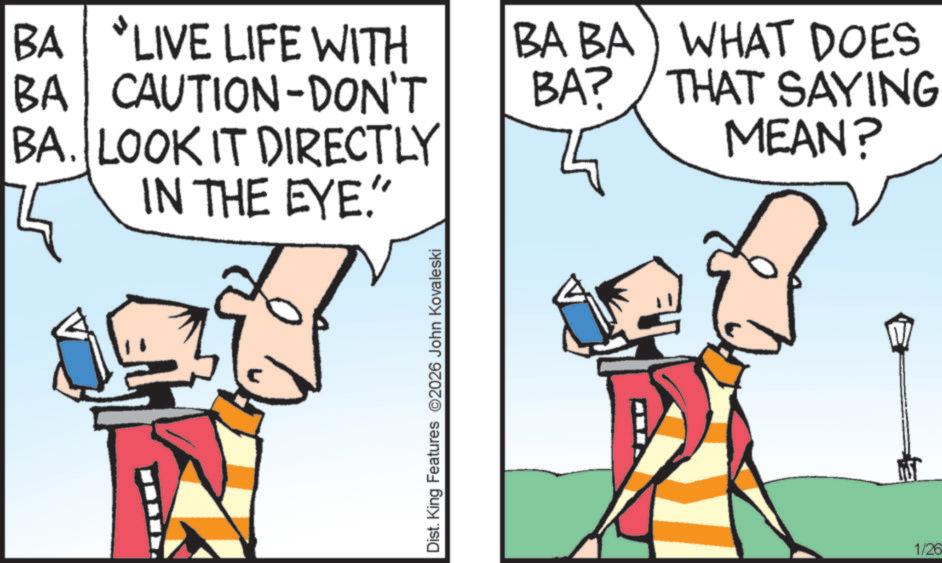 Graphics OCR: BA LIVE LIFE WITH BA CAUTION-DON'T BA. LOOK IT DIRECTLY IN THE EYE." BA BA) WHAT DOES THAT SAYING MEAN? BA? ? Dist. King Features 2026 John Kovaleski 1/26 BA LIVE LIFE WITH BA CAUTION - DON'T BA . LOOK IT DIRECTLY IN THE EYE . " BA BA ) WHAT DOES THAT SAYING MEAN ? BA ? ? Dist . King Features 2026 John Kovaleski 1/26
