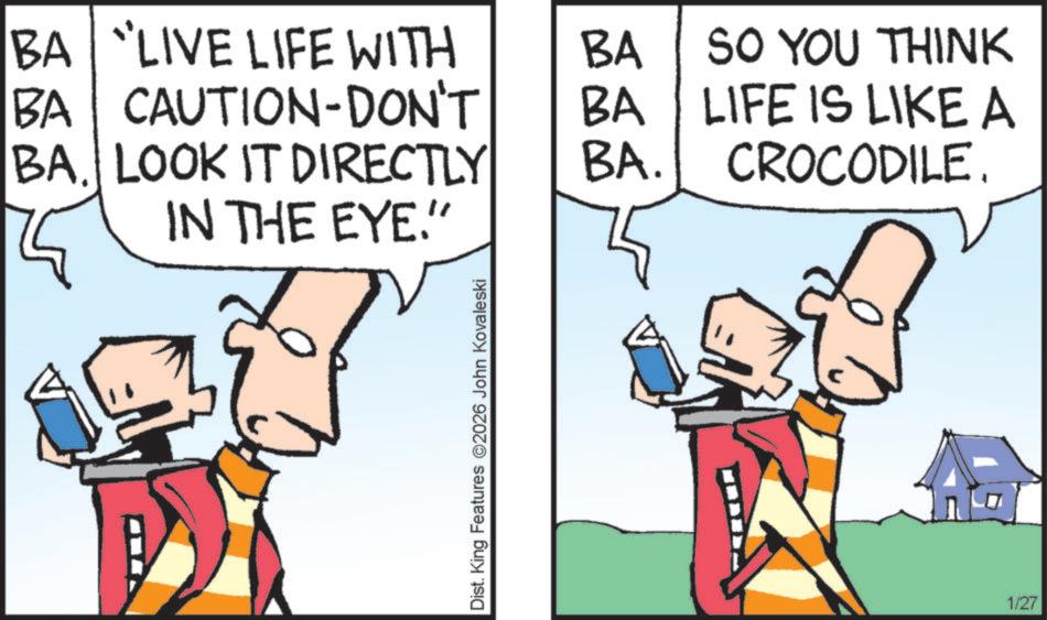 Comics OCR: BA LIVE LIFE WITH BA BA CAUTION-DON'T BA BA. LOOK IT DIRECTLY IN THE EYE." BA. SO YOU THINK LIFE IS LIKE A CROCODILE. Dist. King Features 2026 John Kovaleski 1/27 BA LIVE LIFE WITH BA BA CAUTION - DON'T BA BA . LOOK IT DIRECTLY IN THE EYE . " BA . SO YOU THINK LIFE IS LIKE A CROCODILE . Dist . King Features 2026 John Kovaleski 1/27