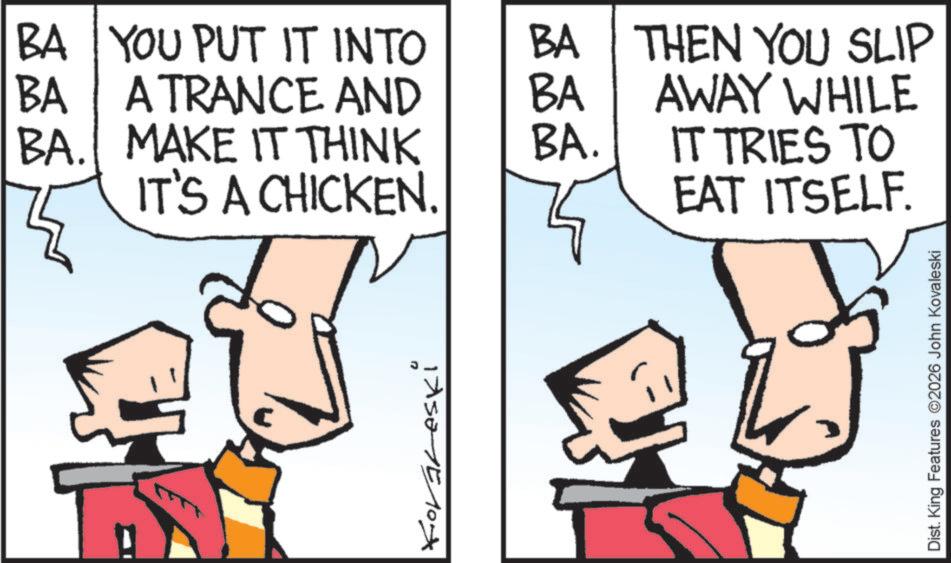 Fiction OCR: BA BA YOU PUT IT INTO A TRANCE AND BA BA THEN YOU SLIP AWAY WHILE BA. MAKE IT THINK BA. IT'S A CHICKEN. IT TRIES TO EAT ITSELF. Koraleski Dist. King Features ©2026 John Kovaleski BA BA YOU PUT IT INTO A TRANCE AND BA BA THEN YOU SLIP AWAY WHILE BA . MAKE IT THINK BA . IT'S A CHICKEN . IT TRIES TO EAT ITSELF . Koraleski Dist . King Features © 2026 John Kovaleski