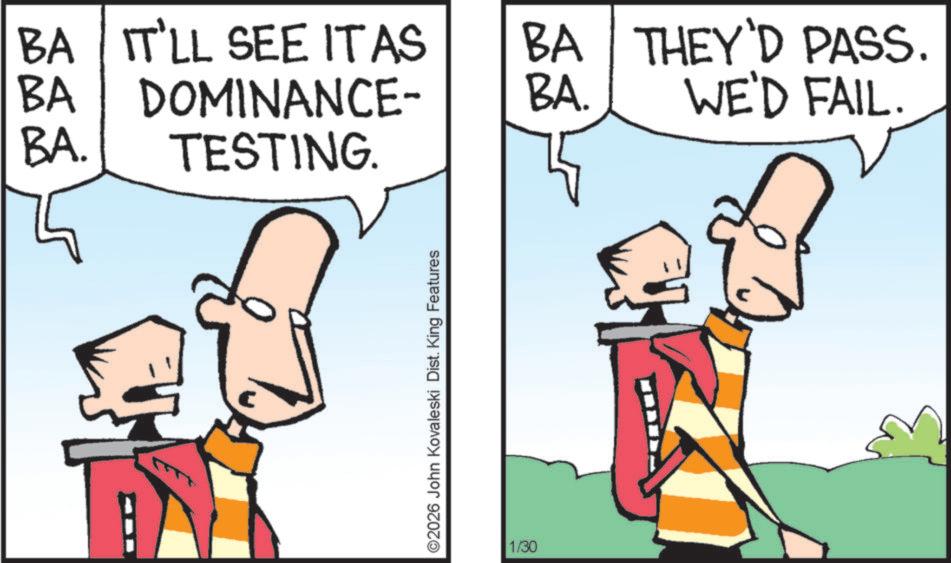 Fiction OCR: BA BA BA. IT'LL SEE IT AS DOMINANCE- TESTING. ©2026 John Kovaleski Dist. King Features 1/30 BA BA. THEY'D PASS. WE'D FAIL. BA BA BA . IT'LL SEE IT AS DOMINANCE- TESTING . © 2026 John Kovaleski Dist . King Features 1/30 BA BA . THEY'D PASS . WE'D FAIL .