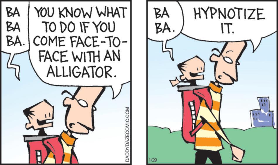 Animated cartoon OCR: BA YOU KNOW WHAT BA BA TO DO IF YOU BA. BA. COME FACE-TO- FACE WITH AN ALLIGATOR. DADDYDAZECOMIC.COM 1/29 HYPNOTIZE IT. BA YOU KNOW WHAT BA BA TO DO IF YOU BA . BA . COME FACE - TO- FACE WITH AN ALLIGATOR . DADDYDAZECOMIC.COM 1/29 HYPNOTIZE IT .