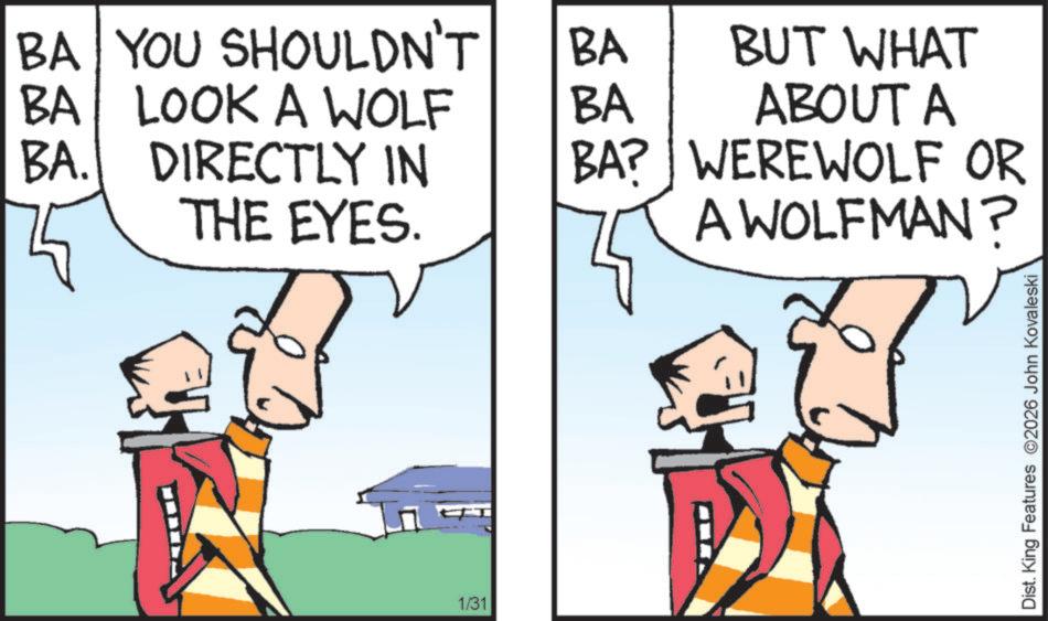 Graphics OCR: BA YOU SHOULDN'T BA BA LOOK A WOLF BA BA. DIRECTLY IN THE EYES. BA? 1/31 BUT WHAT ABOUT A WEREWOLF OR A WOLFMAN? Dist. King Features 2026 John Kovaleski BA YOU SHOULDN'T BA BA LOOK A WOLF BA BA . DIRECTLY IN THE EYES . BA ? 1/31 BUT WHAT ABOUT A WEREWOLF OR A WOLFMAN ? Dist . King Features 2026 John Kovaleski