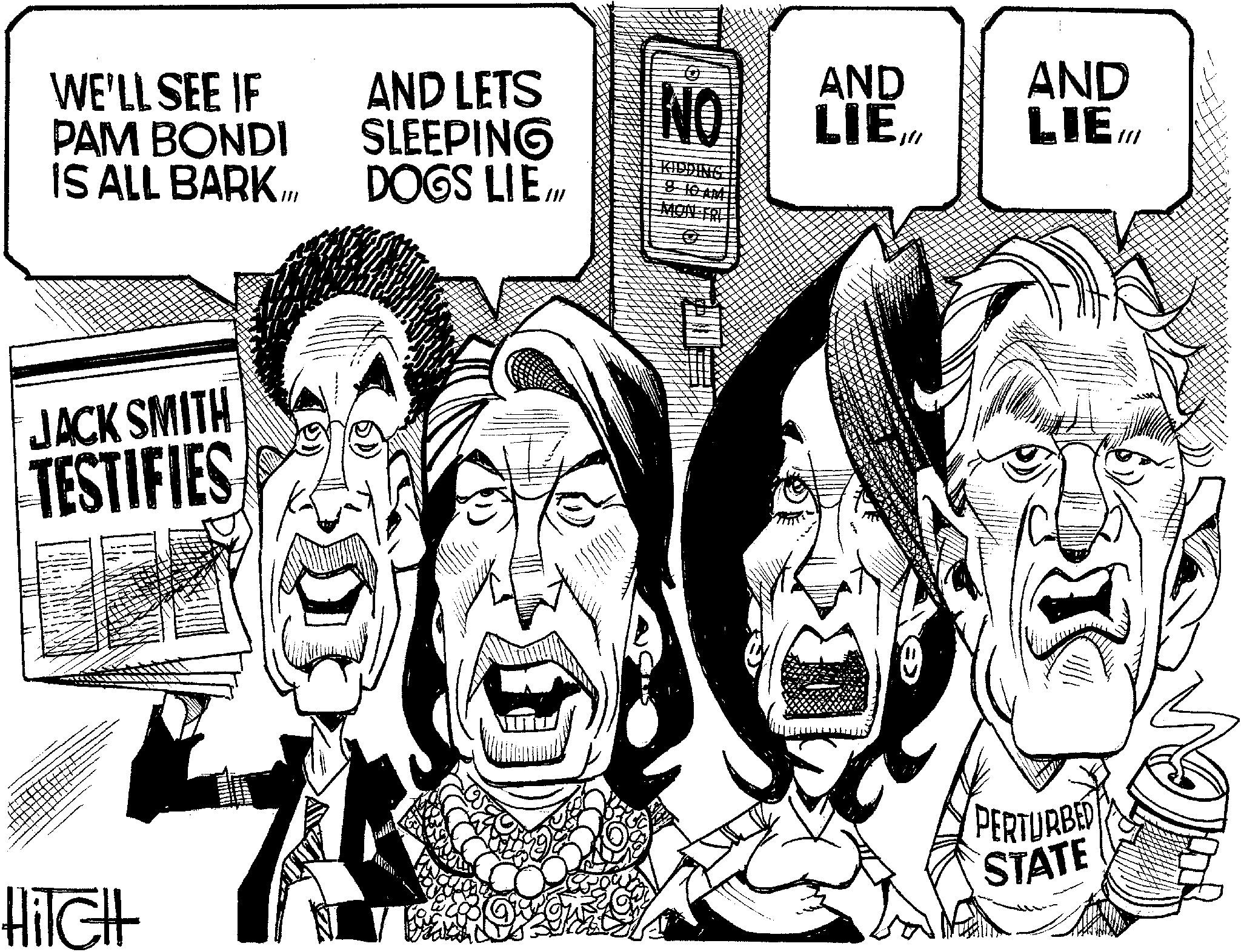Sketch OCR: WE'LL SEE IF PAM BONDI IS ALL BARK.LL JACK SMITH TESTIFIES AND LETS SLEEPING DOGS LIEM NO AND LIEAND LIE ill KIDDING HilcHt PERTURBED STATE WE'LL SEE IF PAM BONDI IS ALL BARK.LL JACK SMITH TESTIFIES AND LETS SLEEPING DOGS LIEM NO AND LIEAND LIE ill KIDDING HilcHt PERTURBED STATE