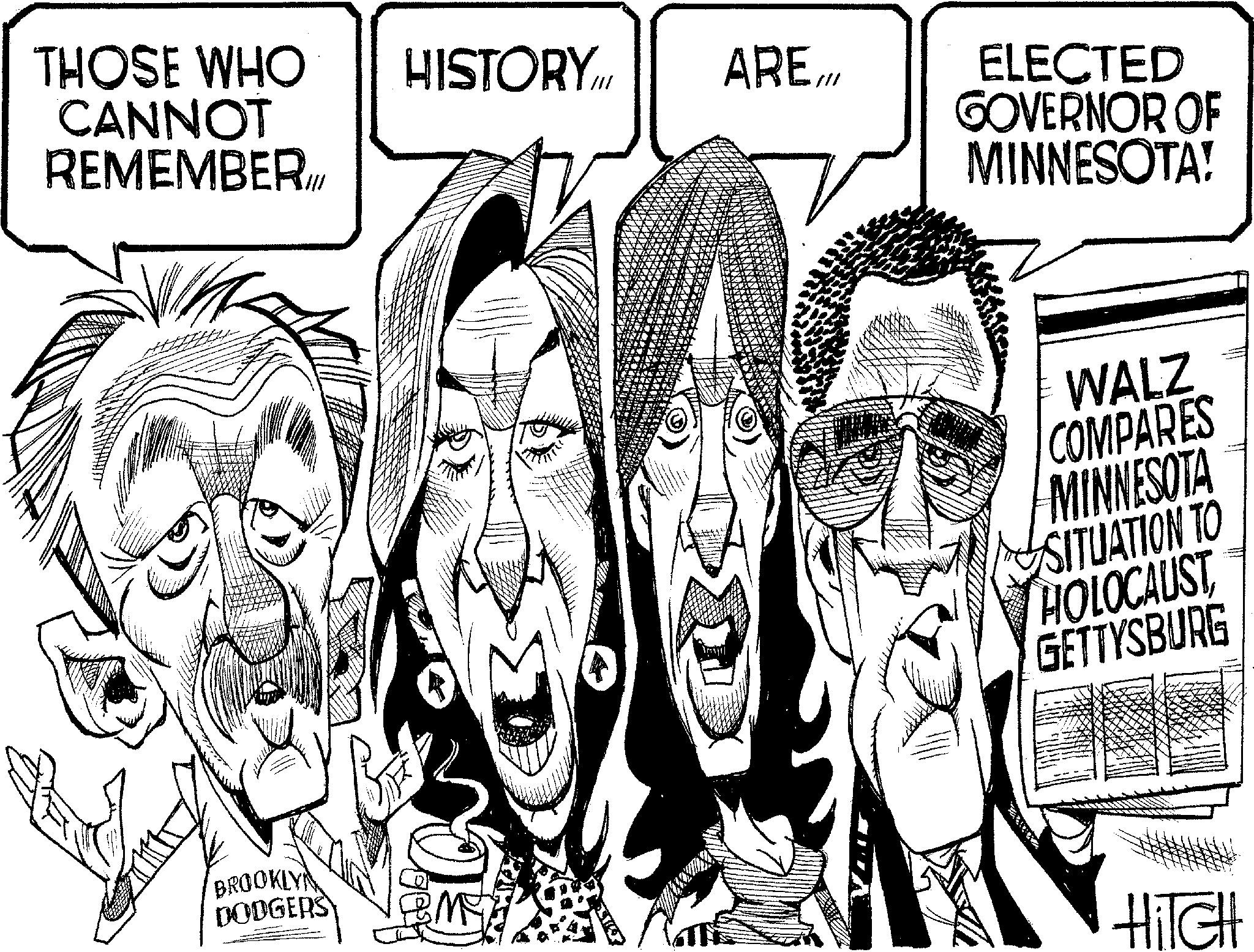 Fiction OCR: THOSE WHO CANNOT REMEMBER.I HISTORY.IN ARE./// ELECTED GOVERNOR OF MINNESOTA! WALZ COMPARES MINNESOTA SITUATION TO HOLOCAUST GETTYSBURG BROOKLY DODGERS HITCH THOSE WHO CANNOT REMEMBER.I HISTORY.IN ARE./// ELECTED GOVERNOR OF MINNESOTA ! WALZ COMPARES MINNESOTA SITUATION TO HOLOCAUST GETTYSBURG BROOKLY DODGERS HITCH