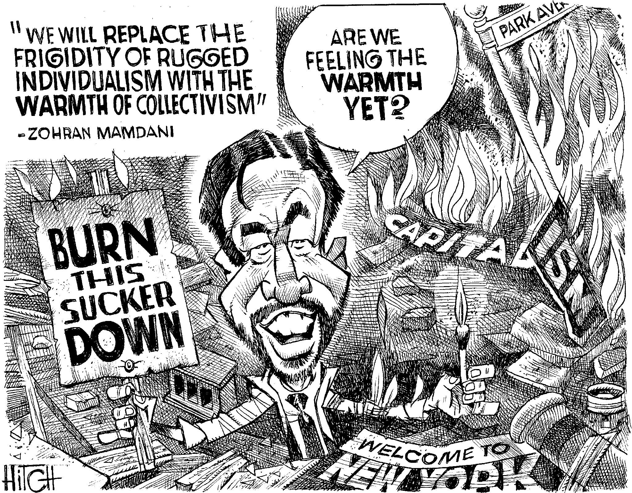 Fiction OCR: HiTCH WE WILL REPLACE THE FRIGIDITY OF RUGGED INDIVIDUALISM WITH THE WARMTH OF COLLECTIVISM" j ZOHRAN MAMDANI ARE WE FEELING THE WARMTH YET? BURN THIS CAPITA 8 WELCOME TO PARK AVE HiTCH WE WILL REPLACE THE FRIGIDITY OF RUGGED INDIVIDUALISM WITH THE WARMTH OF COLLECTIVISM " j ZOHRAN MAMDANI ARE WE FEELING THE WARMTH YET ? BURN THIS CAPITA 8 WELCOME TO PARK AVE