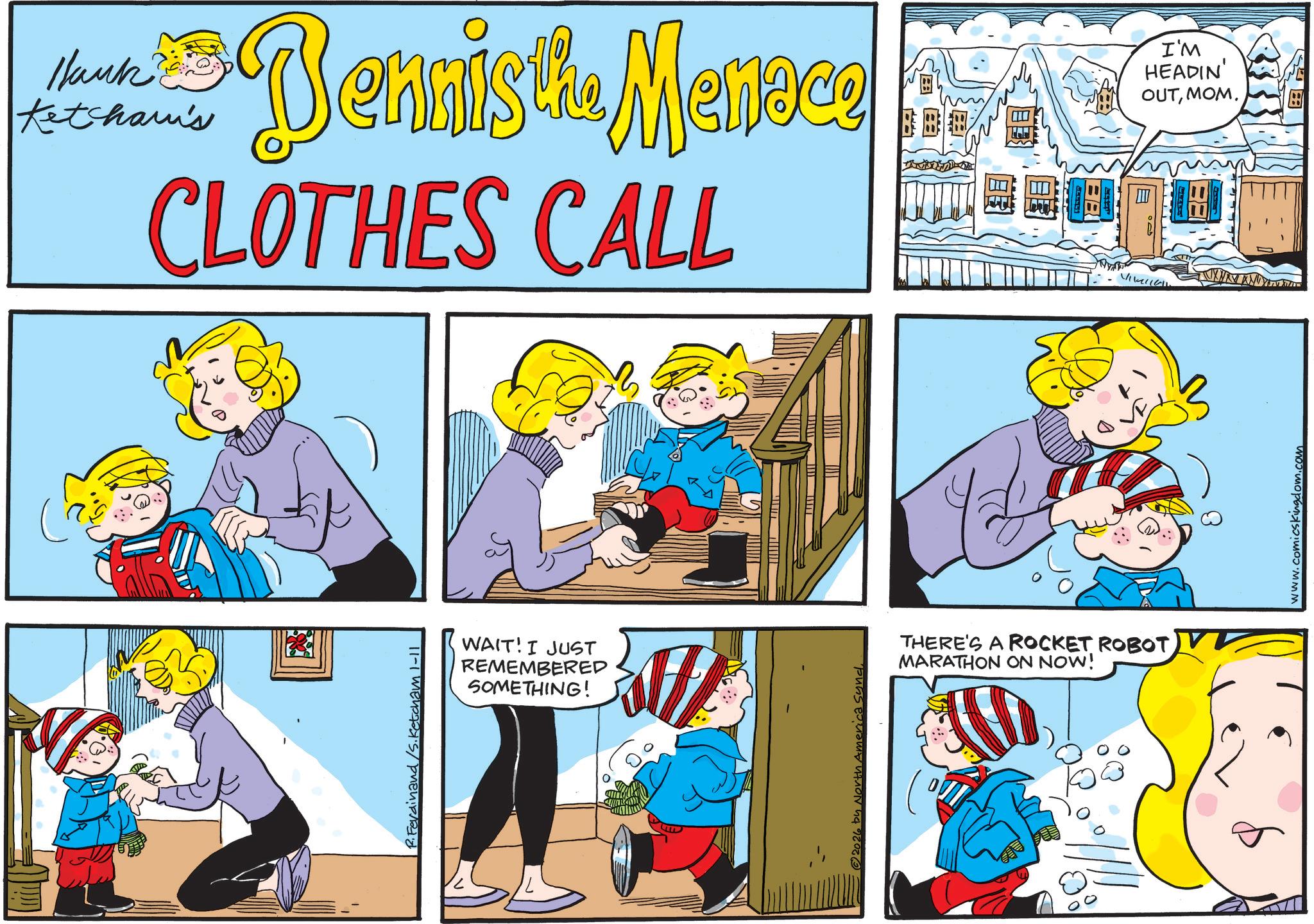 Publication OCR: Hank Ketcham's Dennis the Menace CLOTHES CALL I'M HEADIN' OUTMOM. Ferdinand/S. Ketcham 1-11 WAIT! I JUST REMEMBERED SOMETHING! 2026 by North America Synd THERE'S A ROCKET ROBOT MARATHON ON NOW! VIKI www.comicskingdom.com Hank Ketcham's Dennis the Menace CLOTHES CALL I'M HEADIN ' OUTMOM . Ferdinand / S . Ketcham 1-11 WAIT ! I JUST REMEMBERED SOMETHING ! 2026 by North America Synd THERE'S A ROCKET ROBOT MARATHON ON NOW ! VIKI www.comicskingdom.com