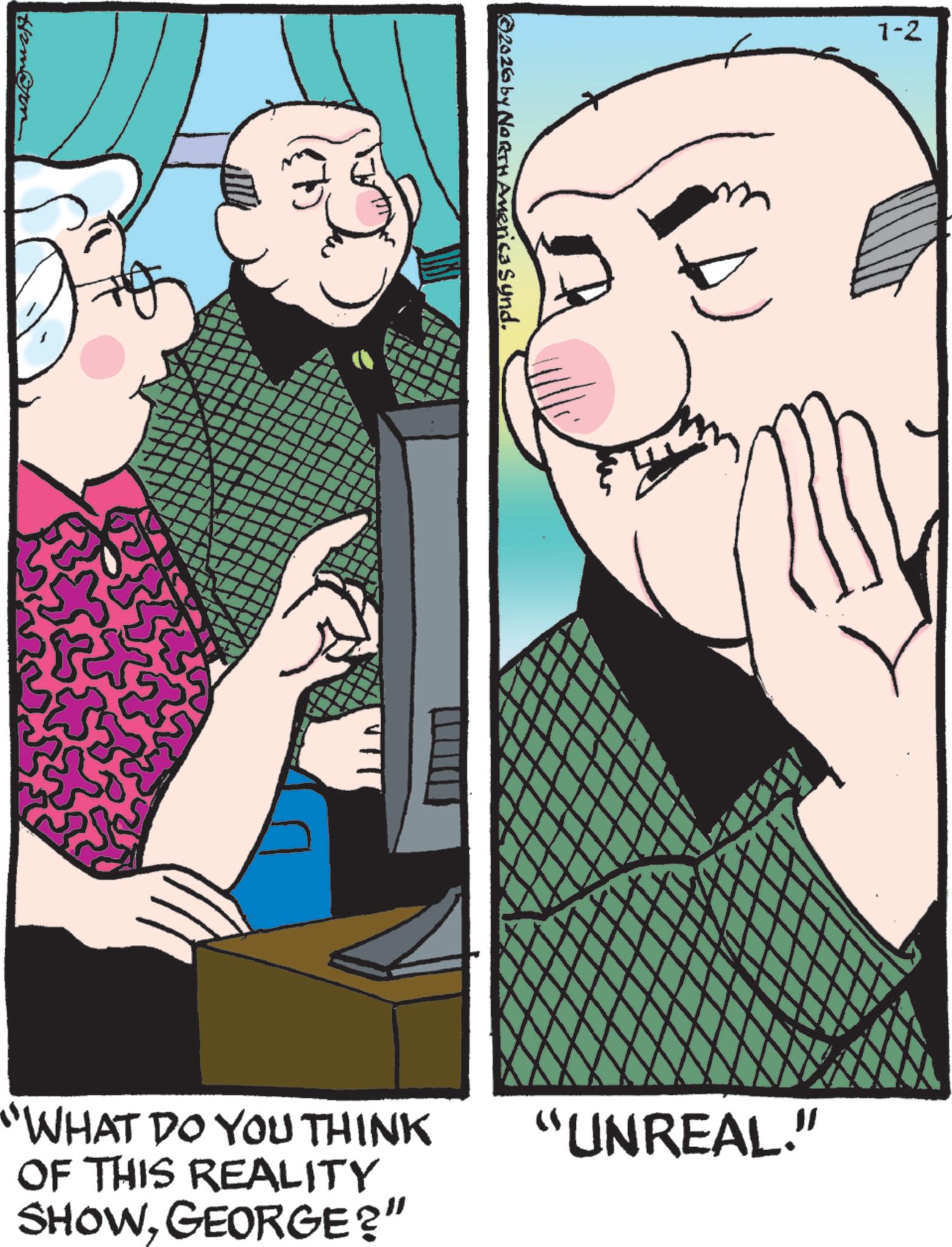Comic book OCR: ©2026 by NORTH America Synd. 1-2 "WHAT DO YOU THINK OF THIS REALITY SHOWGEORGE?" "UNREAL." © 2026 by NORTH America Synd . 1-2 " WHAT DO YOU THINK OF THIS REALITY SHOWGEORGE ? " " UNREAL . "