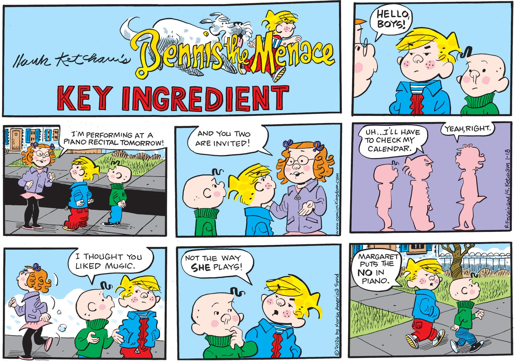 Fiction OCR: Hank Ketcham's ennis KEY INGREDIENT I'M PERFORMING AT A PIANO RECITAL TOMORROW! AND YOU TWO ARE INVITED! I THOUGHT YOU LIKED MUSIC. ? C? NOT THE WAY SHE PLAYS! 2026 by North America Synd www.comicsKingdom.com HELLO BOYS! UH...I'LL HAVE YEAHRIGHT. TO CHECK MY CALENDAR. MARGARET PUTS THE NO IN PIANO. C R.Ferdinand S. Ketcham 1-18 Hank Ketcham's ennis KEY INGREDIENT I'M PERFORMING AT A PIANO RECITAL TOMORROW ! AND YOU TWO ARE INVITED ! I THOUGHT YOU LIKED MUSIC . ? C? NOT THE WAY SHE PLAYS ! 2026 by North America Synd www.comicsKingdom.com HELLO BOYS ! UH ... I'LL HAVE YEAHRIGHT . TO CHECK MY CALENDAR . MARGARET PUTS THE NO IN PIANO . C R.Ferdinand S. Ketcham 1-18