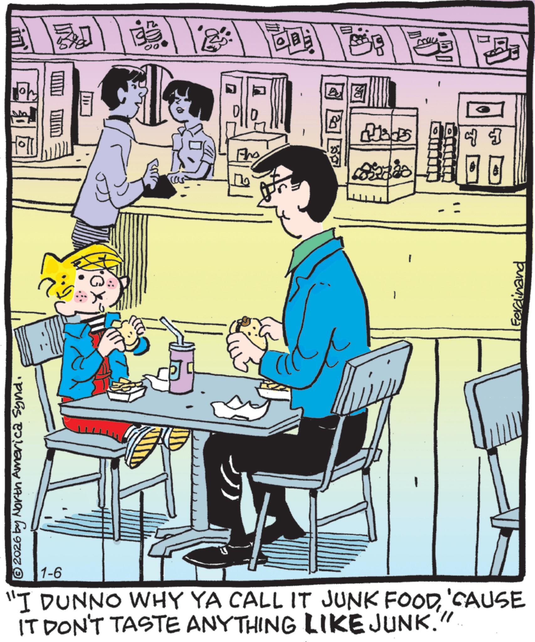 Publication OCR: G © 2026 by North America Synd. cas Pho 1-6 "I DUNNO WHY YA CALL IT JUNK FOOD'CAUSE IT DON'T TASTE ANYTHING LIKE JUNK." Ferdinand G © 2026 by North America Synd . cas Pho 1-6 " I DUNNO WHY YA CALL IT JUNK FOOD' CAUSE IT DON'T TASTE ANYTHING LIKE JUNK . " Ferdinand
