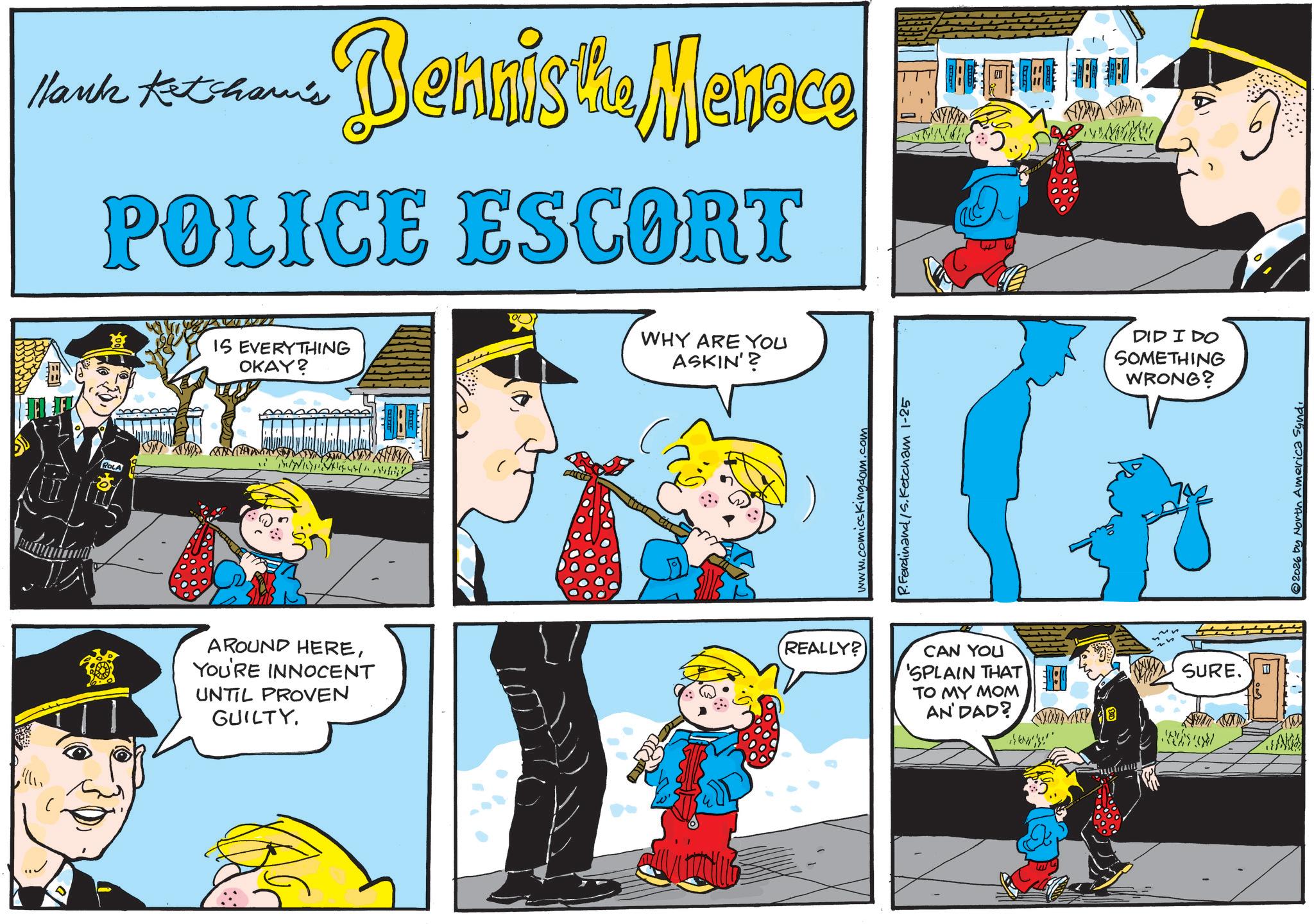 Police officer OCR: Hank Ketcham's Bennis the Menace ROLA POLICE ESCORT WHY ARE YOU IS EVERYTHING OKAY? ASKIN'? www.comicskingdom.com P.Ferdinand /S.Ketcham 1-25 AROUND HEREYOU'RE INNOCENT UNTIL PROVEN GUILTY. REALLY? CAN YOU 'SPLAIN THAT TO MY MOM AN'DAD? ? DID I DO SOMETHING WRONG? SURE. ? 2026 by North America Syndi Hank Ketcham's Bennis the Menace ROLA POLICE ESCORT WHY ARE YOU IS EVERYTHING OKAY ? ASKIN ' ? www.comicskingdom.com P.Ferdinand /S.Ketcham 1-25 AROUND HEREYOU'RE INNOCENT UNTIL PROVEN GUILTY . REALLY ? CAN YOU ' SPLAIN THAT TO MY MOM AN'DAD ? ? DID I DO SOMETHING WRONG ? SURE . ? 2026 by North America Syndi