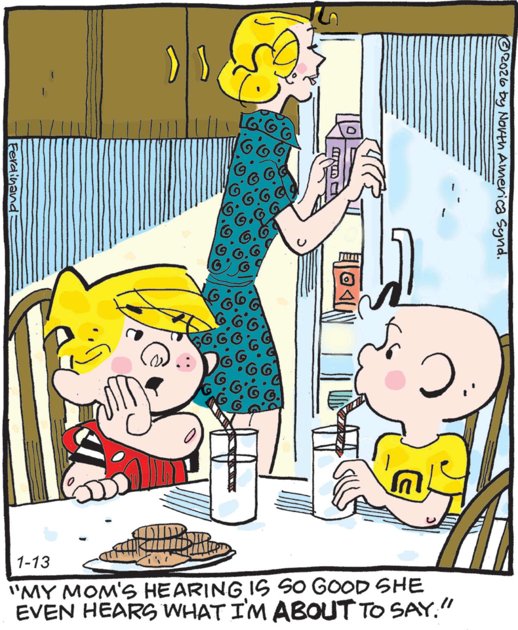 Child OCR: Ferdinand > } GG © 2026 by North America Synd. 1-13 "MY MOM'S HEARING IS SO GOOD SHE EVEN HEARS WHAT I'M ABOUT TO SAY." Ferdinand > } GG © 2026 by North America Synd . 1-13 " MY MOM'S HEARING IS SO GOOD SHE EVEN HEARS WHAT I'M ABOUT TO SAY . "