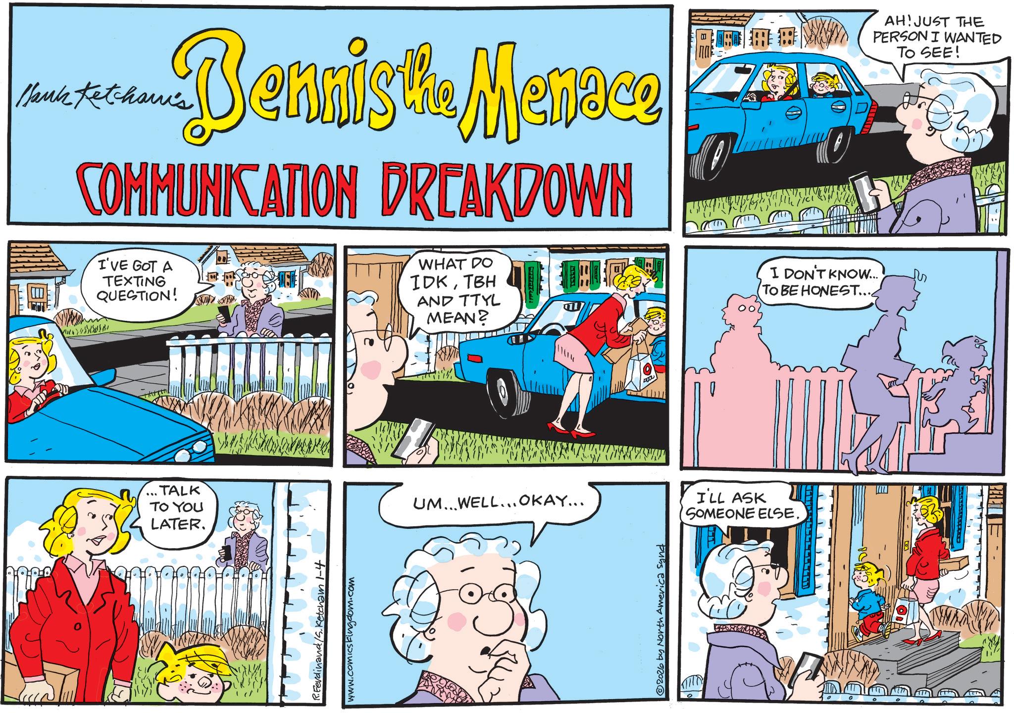 Animated cartoon OCR: Dennis the Menoce Hank Ketcham's COMMUNICATION BREAKDOWN I'VE GOT A TEXTING QUESTION! 100 WHAT DO IDKTBH AND TTYL MEAN? I DON'T KNOW... TO BE HONEST... AH! JUST THE PERSON I WANTED TO SEE! TALK TO YOU LATER. R.Ferdinand/S.Ketcham 1-4 www.comicskingdom.com UM...WELL... OKAY... © 2026 by North America synd I'LL ASK SOMEONE ELSE. BERED Dennis the Menoce Hank Ketcham's COMMUNICATION BREAKDOWN I'VE GOT A TEXTING QUESTION ! 100 WHAT DO IDKTBH AND TTYL MEAN ? I DON'T KNOW ... TO BE HONEST ... AH ! JUST THE PERSON I WANTED TO SEE ! TALK TO YOU LATER . R.Ferdinand / S.Ketcham 1-4 www.comicskingdom.com UM ... WELL ... OKAY ... © 2026 by North America synd I'LL ASK SOMEONE ELSE . BERED