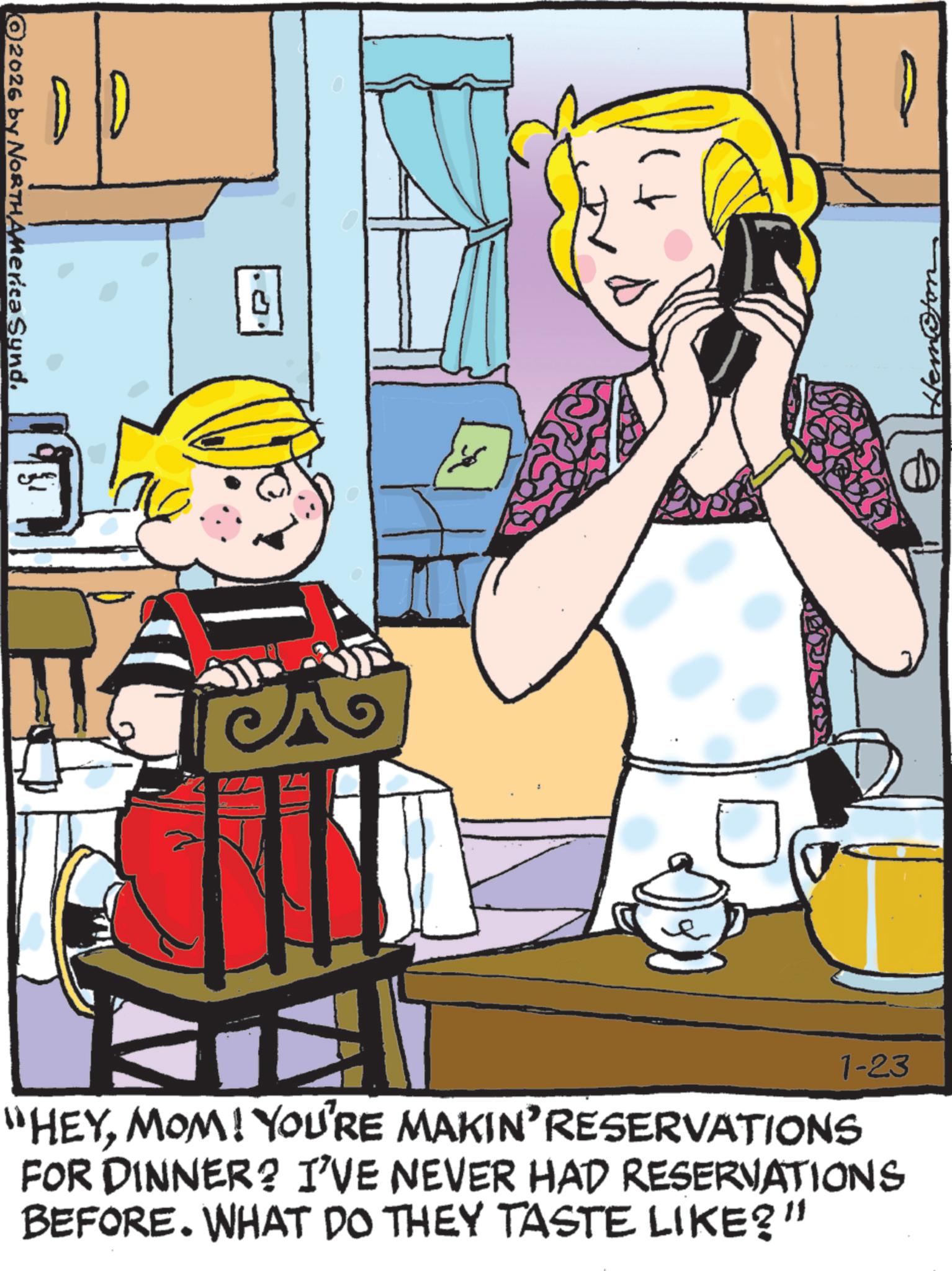 Animation OCR: 2026 by NORTHAMerica Synd. B ? 1-23 "HEYMOM! YOU'RE MAKIN' RESERVATIONS FOR DINNER? I'VE NEVER HAD RESERVATIONS BEFORE. WHAT DO THEY TASTE LIKE?" 2026 by NORTHAMerica Synd . B ? 1-23 " HEYMOM ! YOU'RE MAKIN ' RESERVATIONS FOR DINNER ? I'VE NEVER HAD RESERVATIONS BEFORE . WHAT DO THEY TASTE LIKE ? "