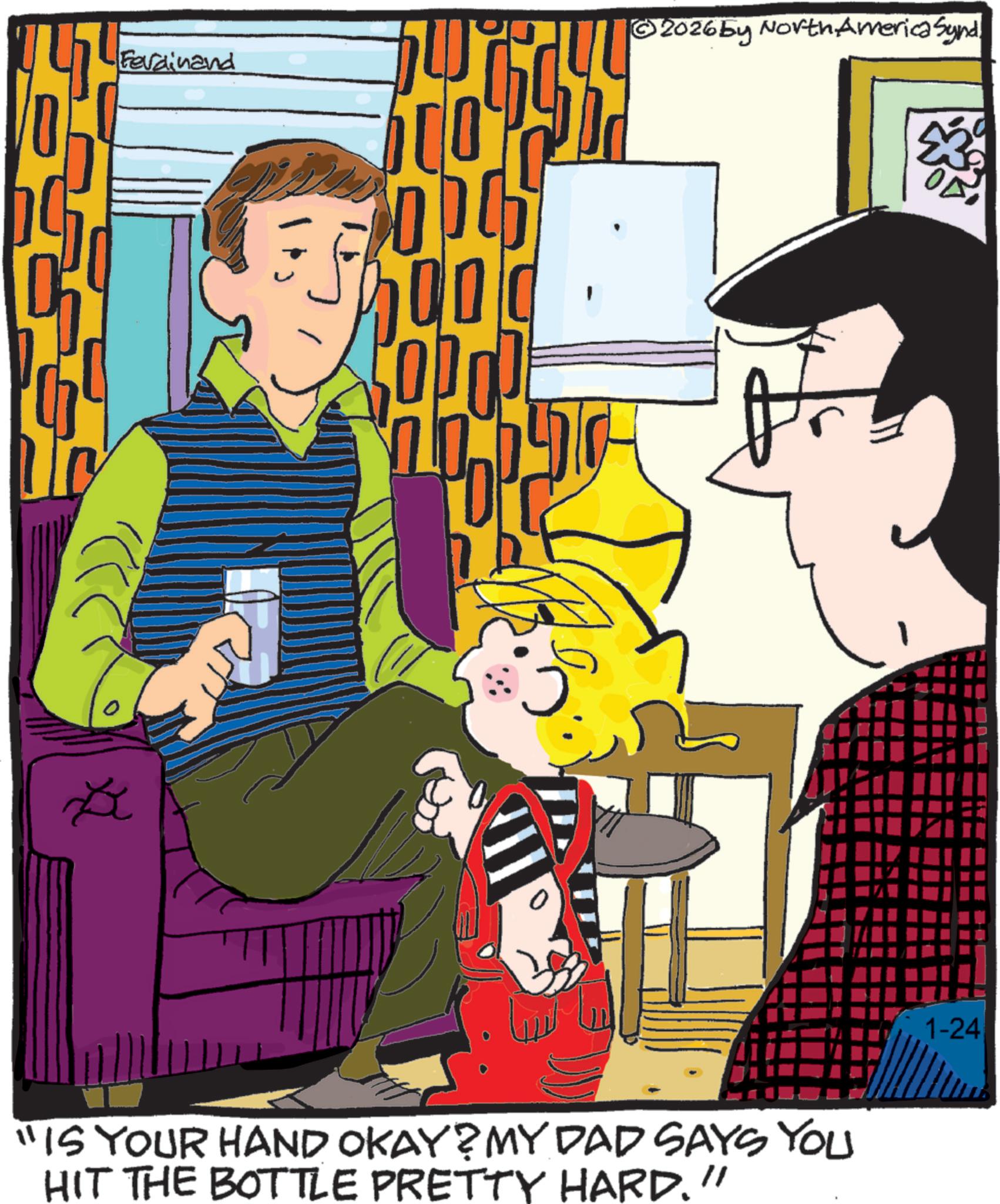Animated cartoon OCR: Ferdinand ?? ?? 00 2026by North America Synd. "IS YOUR HAND OKAY? MY DAD SAYS YOU HIT THE BOTTLE PRETTY HARD." 1-24 Ferdinand ?? ?? 00 2026by North America Synd . " IS YOUR HAND OKAY ? MY DAD SAYS YOU HIT THE BOTTLE PRETTY HARD . " 1-24