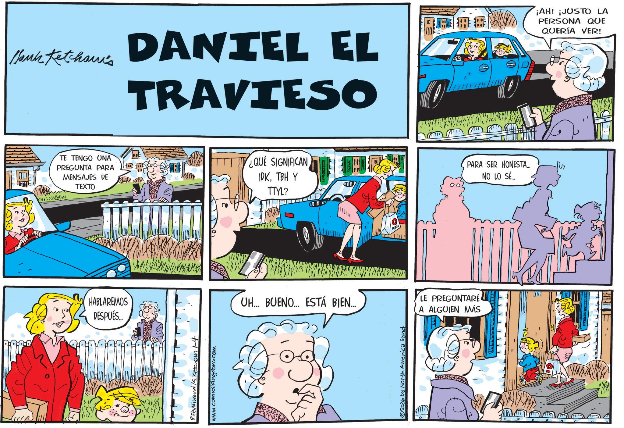 Conversation OCR: Blank Ketcham's DANIEL EL TRAVIESO ¡AH! ¡JUSTO LA PERSONA QUE QUERÍA VER! TE TENGO UNA PREGUNTA PARA MENSAJES DE TEXTO HABLAREMOS DESPUÉS.... took R.Ferdinand/S.Ketcham 1-4 www.comicskingdom.com ¿QUE SIGNIFICAN IDKTBH Y TTYL? PARA SER HONESTA... NO LO SÉ... UH... BUENO... ESTÁ BIEN... 2026 by North America synd LE PREGUNTARE A ALGUIEN MÁS Blank Ketcham's DANIEL EL TRAVIESO ¡ AH ! ¡ JUSTO LA PERSONA QUE QUERÍA VER ! TE TENGO UNA PREGUNTA PARA MENSAJES DE TEXTO HABLAREMOS DESPUÉS .... took R.Ferdinand / S.Ketcham 1-4 www.comicskingdom.com ¿ QUE SIGNIFICAN IDKTBH Y TTYL ? PARA SER HONESTA ... NO LO SÉ ... UH ... BUENO ... ESTÁ BIEN ... 2026 by North America synd LE PREGUNTARE A ALGUIEN MÁS