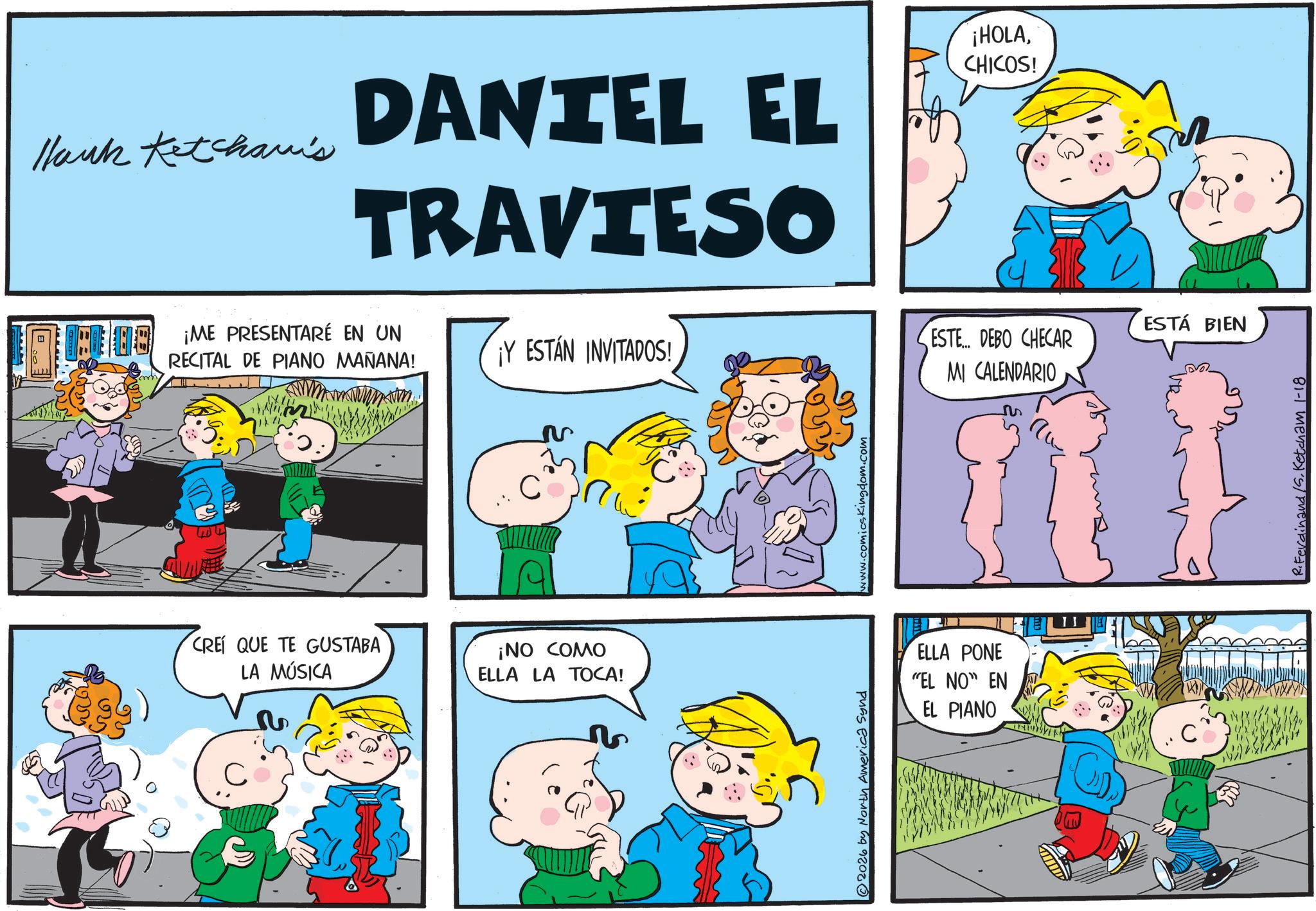 Animated cartoon OCR: Hank Ketchavis DANTEL EL TRAVIESO ¡HOLACHICOS! HOME PRESENTARÉ EN UN RECITAL DE PIANO MAÑANA! CRE QUE TE GUSTABA LA MÚSICA C ESTÁ BIEN ESTE... DEBO CHECAR ¡Y ESTÁN INVITADOS! MI CALENDARIO C ?? ¡NO COMO ELLA LA TOCA! 2026 by North America Synd www.comicskingdom.com ELLA PONE "EL NO" EN EL PIANO C R.Ferdinand /S. Ketcham 1-18 Hank Ketchavis DANTEL EL TRAVIESO ¡ HOLACHICOS ! HOME PRESENTARÉ EN UN RECITAL DE PIANO MAÑANA ! CRE QUE TE GUSTABA LA MÚSICA C ESTÁ BIEN ESTE ... DEBO CHECAR ¡ Y ESTÁN INVITADOS ! MI CALENDARIO C ?? ¡ NO COMO ELLA LA TOCA ! 2026 by North America Synd www.comicskingdom.com ELLA PONE " EL NO " EN EL PIANO C R.Ferdinand / S . Ketcham 1-18