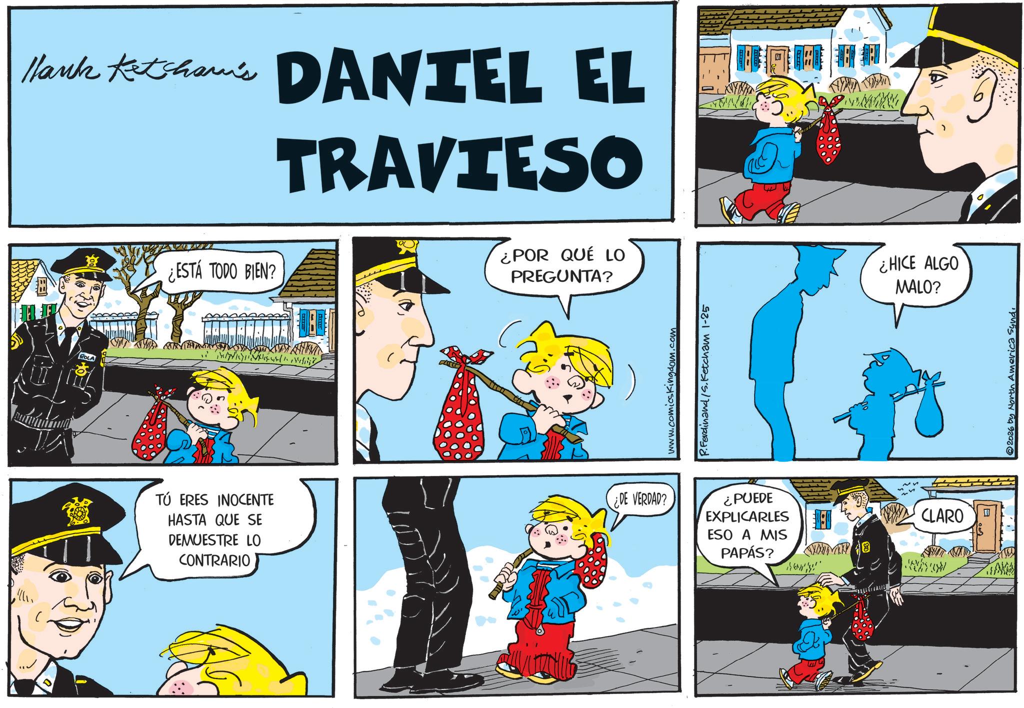 Comic book OCR: Hank Ketshaw's DANTEL EL TRAVIESO ROLA ¿ESTÁ TODO BIEN? ( ¿POR QUÉ LO PREGUNTA? www.comicskingdom.com P.Ferdinand S. Ketcham 1-25 TÚ ERES INOCENTE HASTA QUE SE DEMUESTRE LO CONTRARIO ¿DE VERDAD? ¿PUEDE EXPLICARLES ESO A MIS PAPÁS? ¿HICE ALGO MALO? ? CLARO 2026 by North America Syndi Hank Ketshaw's DANTEL EL TRAVIESO ROLA ¿ ESTÁ TODO BIEN ? ( ¿ POR QUÉ LO PREGUNTA ? www.comicskingdom.com P.Ferdinand S. Ketcham 1-25 TÚ ERES INOCENTE HASTA QUE SE DEMUESTRE LO CONTRARIO ¿ DE VERDAD ? ¿ PUEDE EXPLICARLES ESO A MIS PAPÁS ? ¿ HICE ALGO MALO ? ? CLARO 2026 by North America Syndi
